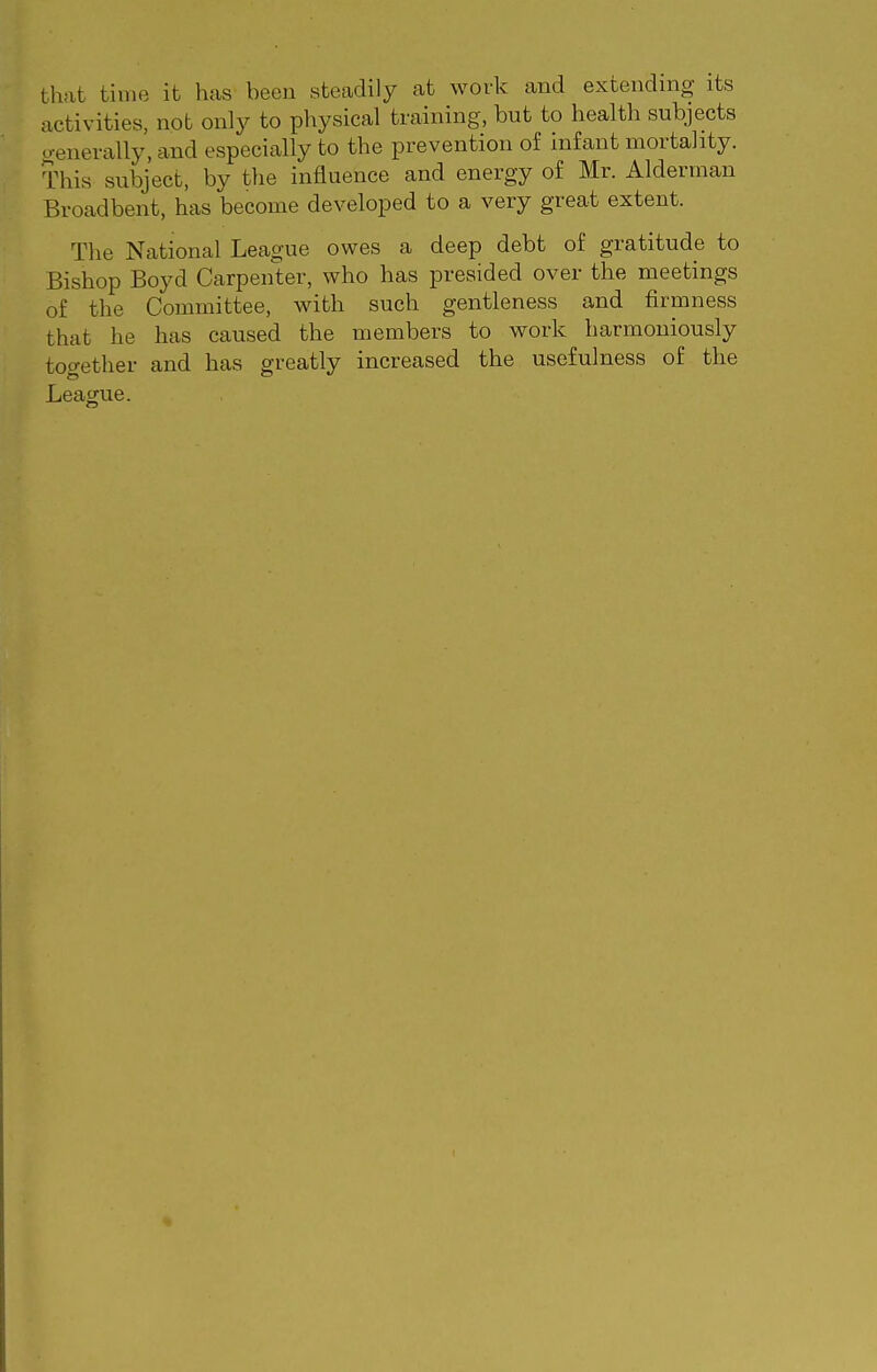 that time it has been steadily at work and extending its activities, not only to physical training, but to health subjects aenevally, and especially to the prevention of infant mortality. This subject, by the influence and energy of Mr. Alderman Broadbent, has become developed to a very great extent. The National League owes a deep debt of gratitude to Bishop Boyd Carpenter, who has presided over the meetings of the Committee, with such gentleness and firmness that he has caused the members to work harmoniously together and has greatly increased the usefulness of the League.