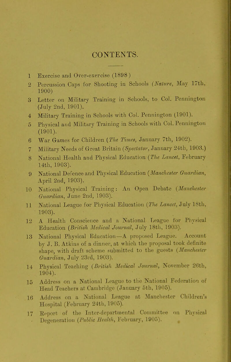 CONTENTS. 1 Exercise and O^er-exercise (1898) 2 Percussion Caps for Shooting in Schools {Nature, May 17th, 1900) 3 Letter on Mihtary Training in Schools, to Col, Pennington (July 2nd, 1901). 4 Military Training in Schools with Col. Pennington (1901). 5 Physical and Military Training in Schools with Col. Pennington (1901). 6 War G-atnes for Children {The Times, January 7th, 1902). 7 Military Needs of Great Britain {Spectator, January 1908.) 8 National Health and Physical Education {The Lancet, February 14th, 1903). 9 National Defence and Physical Education {Manchester Guardian, April 2nd, 1903). 10 National Physical Training: An Open Debate {Manchester Guardian, June 2nd, 1903). 11 National League for Physical Education [The Lancet, July 18th, ■ 1903). 12 A Health Conscience and a National League for Piiysical Education {British Medical Journal, July 18th, 1903). 13 National Physical Education—A proposed League. Account by J. B. Atkins of a dinner, at which the pro|)osal took definite shape, with draft scheme submitted to the guests {Manchester Guardian, July 23i d, 1903). 14 Physical Teaching {British Medical Journal, November 26th, 1904). 15 Address on a National League to the Nsitional Federation of Head Teachers at Cambridge (January 5th, 1905). 16 Address on a National League at Manchester Children's Hospital (February 24th, 1905). 17 Rf'port of the Tnter-departmental Conunittce on Piiysical . Degeneration (y'j(Wic 7/m^//t, February, 1905).