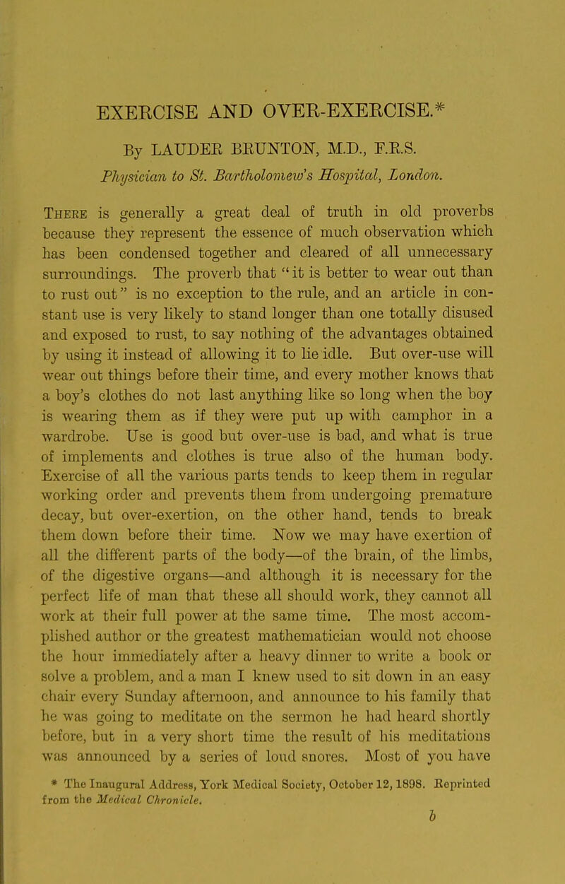 EXERCISE AND OVER-EXERCISE. By LAUDEK BEUNTOF, M.D, r.E.S. Physician to St. Barlholomeio s Hospital, London. There is generally a great deal of truth in old proverbs because they represent the essence of much observation which has been condensed together and cleared of all unnecessary surroundings. The proverb that  it is better to wear out than to rust out is no exception to the rule, and an article in con- stant use is very likely to stand longer than one totally disused and exposed to rust, to say nothing of the advantages obtained by using it instead of allowing it to lie idle. But over-use will wear out things before their time, and every mother knows that a boy's clothes do not last anything like so long when the boy is wearing them as if they were put up with camphor in a wardrobe. Use is good but over-use is bad, and what is true of implements and clothes is true also of the human body. Exercise of all the various parts tends to keep them in regular working order and prevents them from undergoing premature decay, but over-exertion, on the other hand, tends to break them down before their time. Now we may have exertion of all the different parts of the body—of the brain, of the limbs, of the digestive organs—and although it is necessary for the perfect life of man that these all should work, they cannot all work at their full power at the same time. The most accom- plished author or the greatest mathematician would not choose the hour immediately after a heavy dinner to write a book or solve a problem, and a man I knew used to sit down in an easy chair every Sunday afternoon, and announce to his family that he was going to meditate on the sermon he had heard shortly before, but in a very short time the result of his meditations was announced by a series of loud snores. Most of you have * The Inaugural Address, York Medical Societj, October 12,1898. Eeprinted from the Medical Chronicle. h