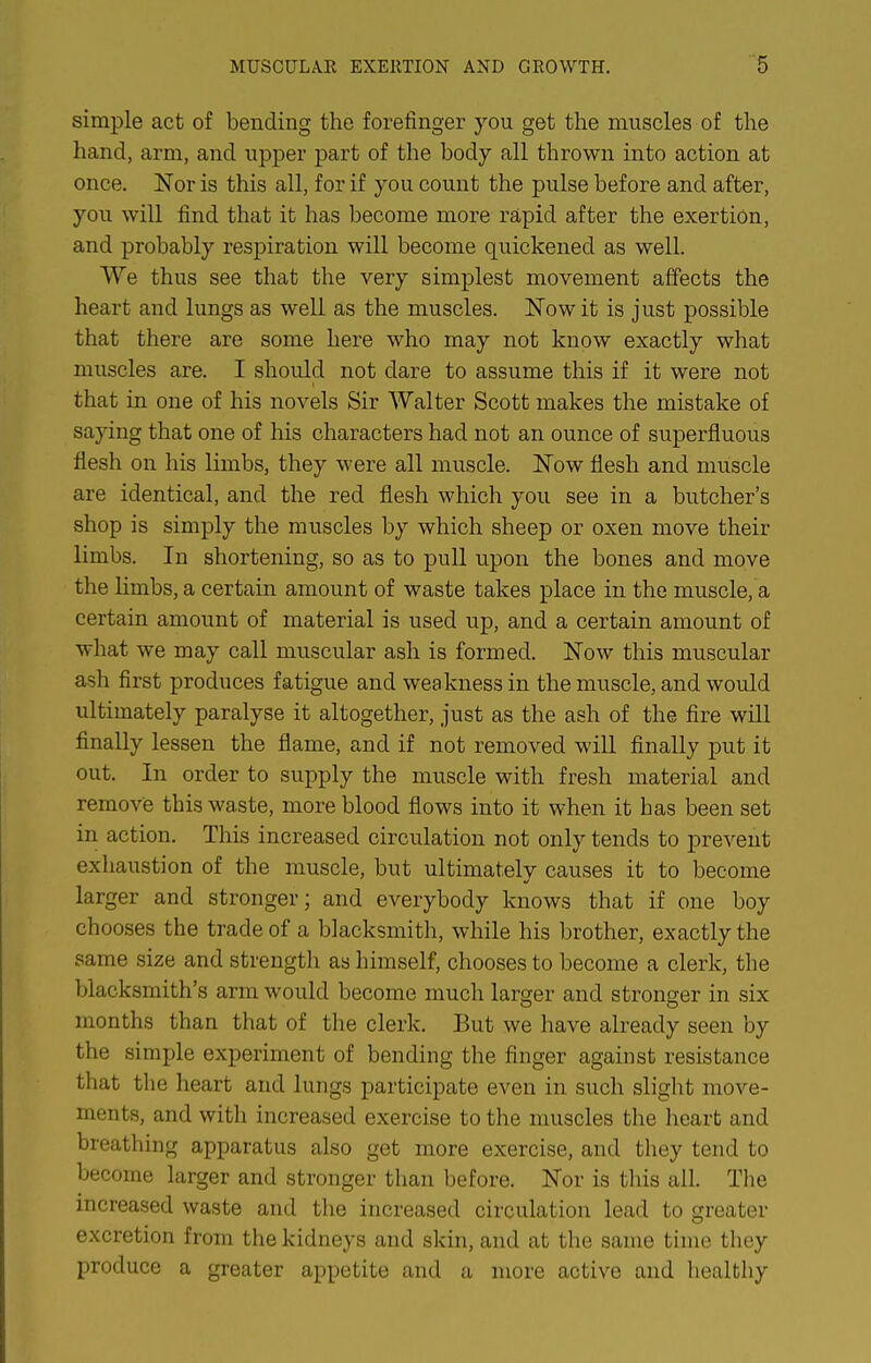 simple act of bending the forefinger you get the muscles of the hand, arm, and upper part of the body all thrown into action at once. Nor is this all, for if you count the pulse before and after, you will find that it has become more rapid after the exertion, and probably respiration will become quickened as well. We thus see that the very simplest movement affects the heart and lungs as well as the muscles. Now it is just possible that there are some here who may not know exactly what muscles are. I should not dare to assume this if it were not that in one of his novels Sir Walter Scott makes the mistake of saying that one of his characters had not an ounce of superfluous flesh on his limbs, they were all muscle. Now flesh and muscle are identical, and the red flesh which you see in a butcher's shop is simply the muscles by which sheep or oxen move their limbs. In shortening, so as to pull upon the bones and move the limbs, a certain amount of waste takes place in the muscle, a certain amount of material is used up, and a certain amount of what we may call muscular ash is formed. Now this muscular ash first produces fatigue and weakness in the muscle, and would ultimately paralyse it altogether, just as the ash of the fire will finally lessen the flame, and if not removed will finally put it out. In order to supply the muscle with fresh material and remove this waste, more blood flows into it when it has been set in action. This increased circulation not only tends to prevent exliaustion of the muscle, but ultimately causes it to become larger and stronger; and everybody knows that if one boy chooses the trade of a blacksmith, while his brother, exactly the same size and strength as himself, chooses to become a clerk, the blacksmith's arm would become much larger and stronger in six months than that of the clerk. But we have already seen by the simple experiment of bending the finger against resistance that the heart and lungs participate even in such slight move- ments, and with increased exercise to the muscles the heart and breathing apparatus also get more exercise, and they tend to become larger and stronger than before. Nor is tliis all. Tlie increased waste and the increased circulation lead to greater excretion from the kidneys and skin, and at the same time they produce a greater appetite and a more active and healthy
