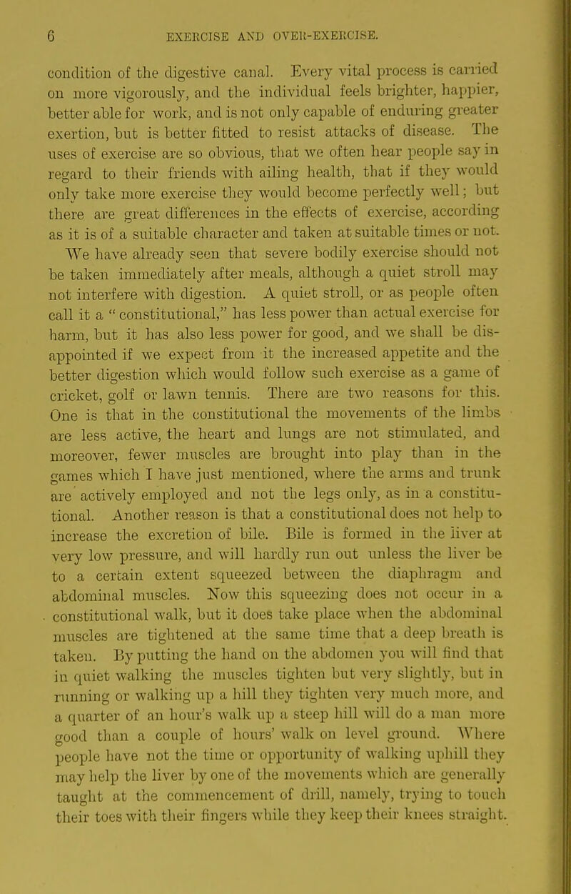 condition of the digestive canal. Every vital process is carried on more vigorously, and the individual feels brighter, happier, better able for work, and is not only capable of enduring greater exertion, but is better fitted to resist attacks of disease. The uses of exercise are so obvious, that we often hear people say in regard to their friends with aihng health, that if they would only take more exercise they would become perfectly well; but there are great differences in the effects of exercise, according as it is of a suitable character and taken at suitable times or not. We have already seen that severe bodily exercise should not be taken immediately after meals, although a quiet stroll may not interfere with digestion. A quiet stroll, or as people often call it a  constitutional, has less power than actual exercise for harm, but it has also less power for good, and we shall be dis- appointed if we expect from it the increased appetite and the better digestion which would follow such exercise as a game of cricket, golf or lawn tennis. There are two reasons for this. One is that in the constitutional the movements of the limbs are less active, the heart and lungs are not stimulated, and moreover, fewer muscles are brought into play than in the ames which I have iust mentioned, where the arms and trunk are actively employed and not the legs only, as in a constitu- tional. Another reason is that a constitutional does not help to increase the excretion of bile. Bile is formed in the liver at very low pressure, and will hardly run out unless the liver be to a certain extent squeezed between the diaphragm and abdominal muscles. Now this squeezing does not occur in a constitutional walk, but it does take place when the abdominal muscles are tightened at the same time that a deep breath is taken. By putting the hand on the abdomen you will find that in quiet walking the muscles tighten but very slightly, but in running or walking up a hill they tighten very much more, and a quarter of an hour's walk up a steep hill will do a man more good than a couple of hours' walk on level ground. Where people have not the time or opportunity of walking uphill they may help the liver by one of the movements which are generally taught at the commencement of drill, namely, trying to touch their toes with their fingers while they keep their knees straight.