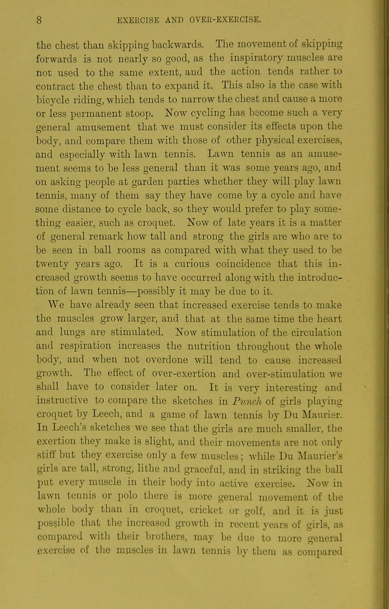 the chest than skipping backwards. The movement of skipping forwards is not nearly so good, as the inspiratory muscles are not used to the same extent, and the action tends rather to contract the chest than to expand it. This also is the case with bicycle riding, which tends to narrow the chest and cause a more or less permanent stoop. Now cycling has become such a very general amusement that we must consider its effects upon the body, and compare them with those of other physical exercises, and especially with lawn tennis. Lawn tennis as an amuse- ment seems to be less general than it was some years ago, and on asking people at garden parties whether they will play lawn tennis, many of them say they have come by a cycle and have some distance to cycle back, so they would prefer to play some- thing easier, such as croquet. Now of late years it is a matter of general remark how tall and strong the girls are who are to be seen in ball rooms as compared with what they used to be twenty years ago. It is a curious coincidence that this in- creased growth seems to have occurred along with the introduc- tion of lawn tennis—possibly it may be due to it. We have already seen that increased exercise tends to make the muscles grow larger, and that at the same time the heart and lungs are stimulated. Now stimulation of the circulation and respiration increases the nutrition throughout the whole body, and when not overdone will tend to cause increased growth. The effect of over-exertion and over-stimulation we shall have to consider later on. It is very interesting and instructive to compare the sketches in Punch of girls playing croquet by Leech, and a game of lawn tennis l)y Du Maurier. In Leech's sketches we see that the girls are much smaller, the exertion they make is slight, and their movements are not only stiff but they exercise only a few muscles; while Du Maurier's girls are tall, strong, lithe and graceful, and in striking the ball put every muscle in their body into active exercise. Now in lawn tennis or polo there is more general movement of the whole body than in croquet, cricket or golf, and it is just possible that the increased growth in recent years of girls, as compared with their brothers, may be due to more general exercise of tlie muscles in lawn tennis by them as compared