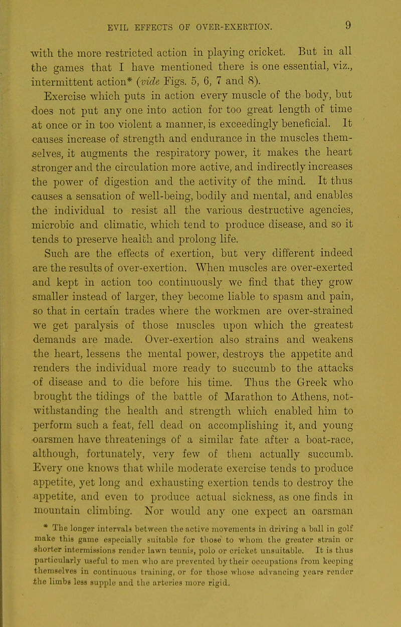 EVIL EFFECTS OF OVER-EXERTION. -with the more restricted action in playing cricket. But in all the crames that I have mentioned there is one essential, viz., intermittent action* (vide Figs. 5, 6, 7 and 8). Exercise which puts in action every muscle of the body, but does not put any one into action for too great length of time at once or in too violent a manner, is exceedingly beneficial. It •causes increase of strength and endurance in the muscles them- selves, it augments the respiratory power, it makes the heart stronger and the circulation more active, and indirectly increases the power of digestion and the activity of the mind. It thus causes a sensation of well-being, bodily and mental, and enables the individual to resist all the various destructive agencies, microbic and climatic, which tend to produce disease, and so it tends to preserve health and prolong life. Such are the effects of exertion, but very different indeed are the results of over-exertion. Wlien muscles are over-exerted and kept in action too continuously we find that they grow smaller instead of larger, they become liable to spasm and pain, so that in certain trades where the workmen are over-strained we get paralysis of those muscles upon which the greatest demands are made. Over-exertion also strains and weakens the heart, lessens the mental power, destroys the aj)petite and renders the individual more ready to succumb to the attacks •of disease and to die before his time. Thus the Greek who brought the tidings of the battle of Marathon to Athens, not- withstanding the health and strength which enabled him to 23erform such a feat, fell dead on accomplishing it, and young •oarsmen have threatenings of a similar fate after a boat-race, although, fortunately, veiy few of them actually succumb. Every one knows that wliile moderate exercise tends to produce appetite, yet long and exhausting exertion tends to destroy the •appetite, and even to produce actual sickness, as one finds in mountain climbing. Nor would any one expect an oarsman * The longer intervals bet-vvoon the active movements in driving a ball in golf make this game especially suitable for those to whom the greater strain or shorter intermissions render lawn tennis, polo or cricket unsuitable. It is thus particularly useful to men •w ho are prevented by their occupations from keeping themselves in continuous training, or for those whose advancing years render the limbs less supple ond the arteries more rigid.