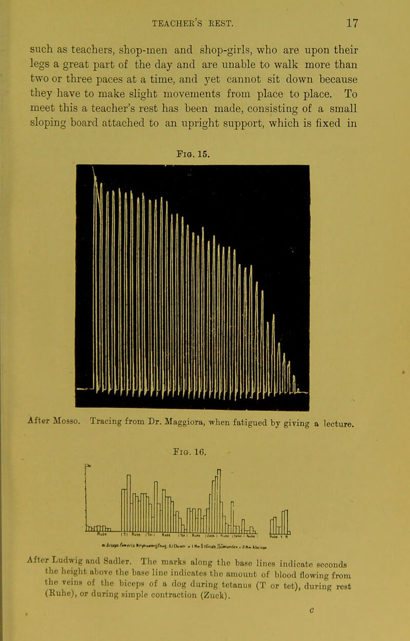 such as teachers, shop-men and shop-girls, who are upon their legs a great part of the day and are unable to walk more than two or three paces at a time, and yet cannot sit down hecause they have to make slight movements from place to place. To meet this a teacher's rest has been made, consisting of a small sloping board attached to an upright support, which is fixed in Fig. 15, After Mosso. Tracing from Dr. Maggiora, when fatigued by giving a lecture. Fig. 16. r Ludwig and Sadler. The marks along the base lines indicate eeoondfl the lieight above the base line indicates the amount of blood flowing from the veins of the biceps of a dog during tetanus (T or tet), during rest (Kuhe), or during simple contraction (Zuck). C