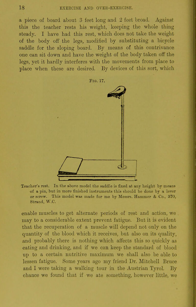 a piece of board about 3 feet long and 2 feet broad. Against this the teacher rests his weight, keeping the whole thing steady. I have had this rest, which does not take the weight of the body off the legs, modified by substituting a bicycle saddle for the sloping board. By means of this contrivance one can sit down and have the weight of the body taken off the legs, yet it hardly interferes with the movements from place to place when these are desired. By devices of this sort, which Fig. 17. Teacher's rest. In the above model the saddle is fixed at any height by means of a pin, but in more finished instruments this should be done by a lever or screw. This model was made for me by Messrs. Hammer & Co., 370, Strand, W.C. enable muscles to get alternate periods of rest and action, we may to a considerable extent prevent fatigue. But it is evident that the recuperation of a muscle will depend not only on the quantity of the blood which it receives, but also on its quality, and probably there is nothing which affects tliis so quickly as eating and drinking, and if we can keep the standard of blood up to a certain nutritive maximum we shall also be able to lessen fatigue. Some years ago my friend Dr. Mitchell Bruce and I were taking a walking tour in the Austrian Tyrol. By chance we found that if we ate something, however little, we