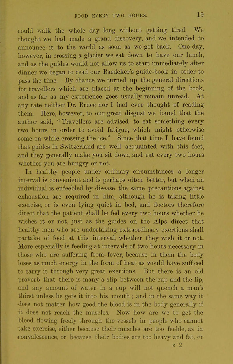 could walk the whole day long without getting tired. We thought we had made a grand discovery, and we intended to announce it to the world as soon as we got back. One day, however, in crossing a gkcier we sat down to have our lunch, and as the guides would not allow us to start immediately after dinner we began to read our Baedeker's guide-book in order to pass the time. By chance we turned up the general directions for travellers which are placed at the beginning of the book, and as far as my experience goes usually remain unread. At any rate neither Dr. Bruce nor I had ever thought of reading them. Here, however, to our great disgust we found that the author said,  Travellers are advised to eat something every two hours in order to avoid fatigue, which might otherwise come on while crossing the ice. Since that time I have found that guides in Switzerland are well acquainted with this fact, and they generally make you sit down and eat every two hours whether you are hungry or not. In healthy people under ordinary circumstances a longer interval is convenient and is perhaps often better, but when an individual is enfeebled by disease the same precautions against exhaustion are required in him, although he is taking little exercise, or is even lying quiet in bed, and doctors therefore direct that the patient shall be fed every two hours whether he wishes it or not, just as the guides on the Alps direct that healthy men who are undertaking extraordinary exertions shall partake of food at this interval, whether they wish it or not. More especially is feeding at intervals of two hours necessary in those who are suffering from fever, because in them the body loses as much energy in the form of heat as would have sufficed to carry it through very great exertions. But there is an old proverb that there is many a slip between the cup and the lip, and any amount of water in a cup will not quench a man's thirst unless lie gets it into his mouth; and in the same way it does not matter how good the blood is in the body generally if it does not reach the muscles. Now how are we to get the blood flowing freely through the vessels in people who cannot take exercise, either because their muscles are too feeble, as in ■convalescence, or because their bodies are too heavy and fat, or c 2