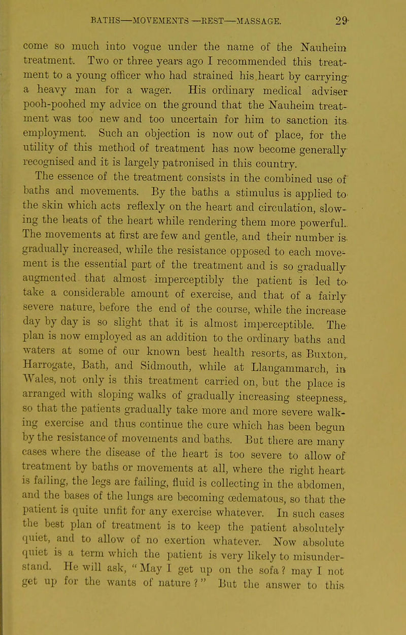 BATHS—MOVEMENTS—KEST—MASSAGE. 29- come so much into vogue under the name of the Nauheim treatment. Two or three years ago I recommended this treat- ment to a young officer who had strained his heart by carrying- a heavy man for a wager. His ordinary medical adviser pooh-poohed my advice on the ground that the JSTauheim treat- ment was too new and too uncertain for him to sanction its employment. Such an objection is now out of place, for the utility of this method of treatment has now become generally recognised and it is largely patronised in this country. The essence of the treatment consists in the combined use of baths and movements. By the baths a stimulus is applied to- the skin which acts reflexly on the heart and circulation, slow- ing the beats of the heart while rendering them more powerful.. The movements at first are few and gentle, and their number is- gradually increased, while the resistance opposed to each move- ment is tlie essential part of the treatment and is so gradually augmented that almost imperceptibly the patient is led to^ take a considerable amount of exercise, and that of a fairly severe nature, before the end of the course, while the increase day by day is so slight that it is almost imperceptible. The plan is now employed as an addition to the ordinary baths and waters at some of our known best health resorts, as Buxton,. Harrogate, Bath, and Sidmouth, while at Llaugammarch, in Wales, not only is this treatment carried on, but the place is arranged with sloping walks of gradually increasing steepness^ so that the patients gradually take more and more severe walk- ing exercise and thus continue the cure which has been begun by the resistance of movements and baths. But there are many cases where the disease of the heart is too severe to allow of treatment by baths or movements at all, where the right heart- is failing, the legs are faihng, fluid is collecting in the abdomen, and the bases of the lungs are becoming oedematous, so that the patient is quite unfit for any exercise whatever. In such cases the best plan of treatment is to keep the patient absolutely quiet, and to allow of no exertion whatever.. Now absolute quiet is a term which the patient is very likely to misunder- stand. He will ask,  May I get up on the sofa ? may I not get up for the wants of nature ?  But the answer to this.