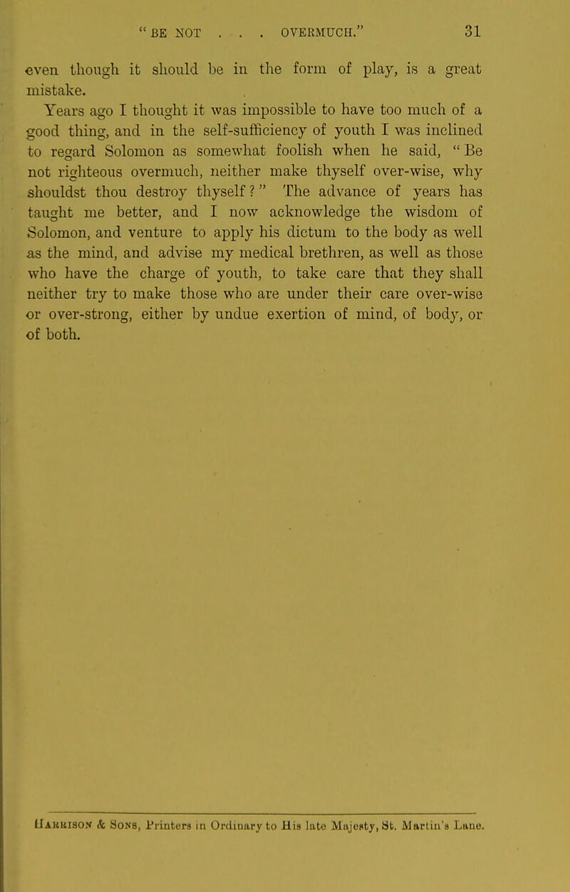 even though it should be in the form of play, is a great mistake. Years ago I thought it was impossible to have too much of a good thing, and in the self-sufificiency of youth I was inclined to regard Solomon as somewhat foolish when he said,  Be not righteous overmuch, neither make thyself over-wise, why shouldst thou destroy thyself ? The advance of years has taught me better, and I now acknowledge the wisdom of Solomon, and venture to apply his dictum to the body as well as the mind, and advise my medical brethren, as well as those who have the charge of youth, to take care that they shall neither try to make those who are under their care over-wise or over-strong, either by undue exertion of mind, of body, or of both. llAKUisofr Ac 3oN8, Printers in Ordinary to His late Majesty, St. Martin's Lane.