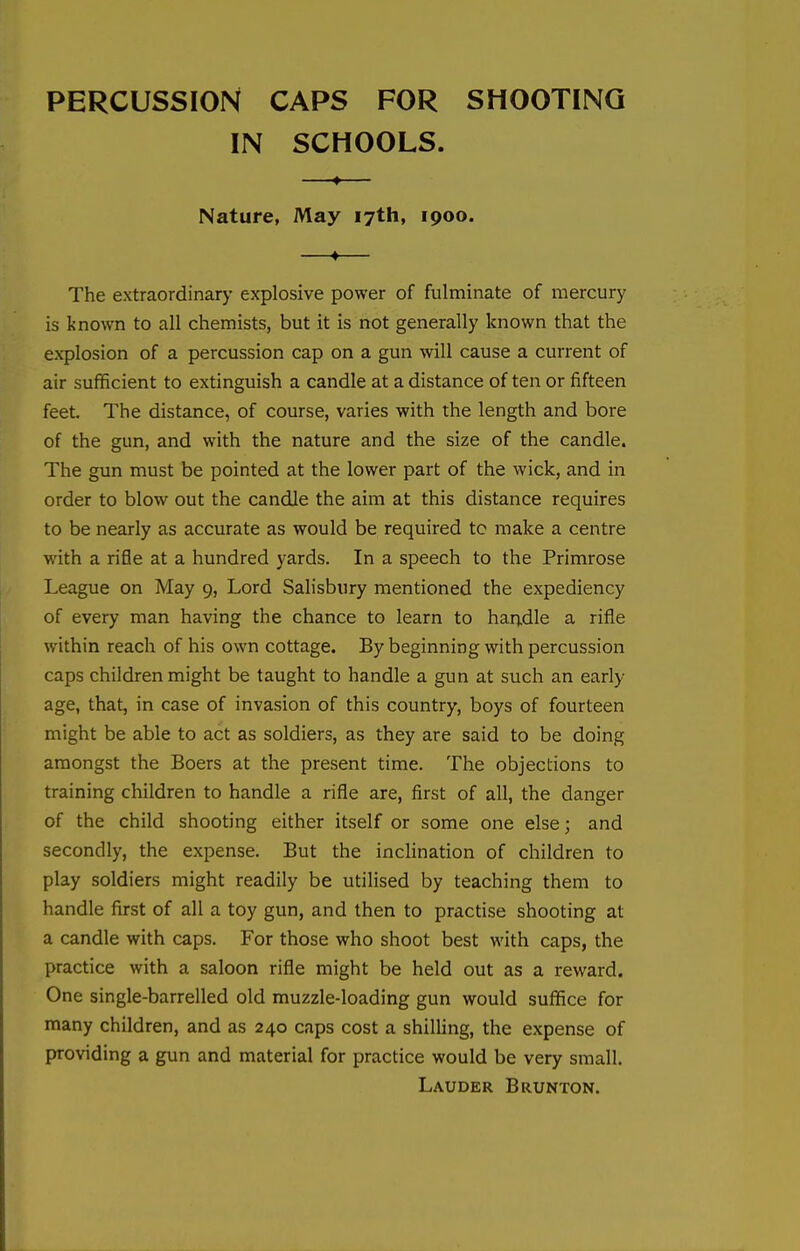 PERCUSSION CAPS FOR SHOOTING IN SCHOOLS. Nature, May 17th, 1900. —♦— The extraordinary explosive power of fulminate of mercury is known to all chemists, but it is not generally known that the explosion of a percussion cap on a gun will cause a current of air sufficient to extinguish a candle at a distance of ten or fifteen feet. The distance, of course, varies with the length and bore of the gun, and with the nature and the size of the candle. The gun must be pointed at the lower part of the wick, and in order to blow out the candle the aim at this distance requires to be nearly as accurate as would be required tc make a centre with a rifle at a hundred yards. In a speech to the Primrose League on May 9, Lord Salisbury mentioned the expediency of every man having the chance to learn to handle a rifle within reach of his own cottage. By beginning with percussion caps children might be taught to handle a gun at such an early age, that, in case of invasion of this country, boys of fourteen might be able to act as soldiers, as they are said to be doing amongst the Boers at the present time. The objections to training children to handle a rifle are, first of all, the danger of the child shooting either itself or some one else; and secondly, the expense. But the inclination of children to play soldiers might readily be utilised by teaching them to handle first of all a toy gun, and then to practise shooting at a candle with caps. For those who shoot best with caps, the practice with a saloon rifle might be held out as a reward. One single-barrelled old muzzle-loading gun would suffice for many children, and as 240 caps cost a shilling, the expense of providing a gun and material for practice would be very small. Lauder Brunton.