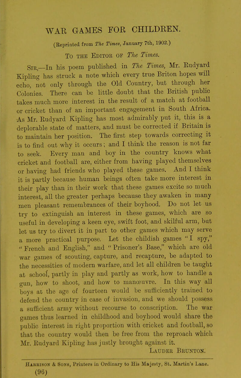 WAR GAMES FOR CHILDREN. (Repriated from The Times, January lih., 1902.) To THE Editor of The Times. SiR—In his poem published in The Times, Mr. Eudyard Kipling has struck a note which every true Briton hopes will echo, not only through the Old Country, but through her Colonies. There can be little doubt that the British public takes much more interest in the result of a match at football or cricket than of an important engagement in South Africa. As Mr. Eudyard Kipling has most admirably put it, this is a deplorable state of matters, and must be corrected if Britain is to maintain her position. The first step towards correcting it is to find out why it occurs; and I think the reason is not far to seek. Every man and boy in the country knows what cricket and football are, either from having played themselves or having had friends who played these games. And I think it is partly because human beings often take more interest in their play than in their work that these games excite so much interest, all the greater perhaps because they awaken in many men pleasant remembrances of their boyhood. Do not let us try to extinguish an interest in these games, which are so useful in developing a keen eye, swift foot, and skilful arm, but let us try to divert it in part to other games which may serve a more practical purpose. Let the childish games I spy,  French and English, and  Prisoner's Base, which are old war games of scouting, capture, and recapture, be adapted to the necessities of modern warfare, and let all children be taught at school, partly in play and partly as work, how to handle a gun, how to shoot, and how to manoe.uvre. In this way all boys at the age of fourteen would be sufficiently trained to defend the country in case of invasion, and we should possess a sufficient army without recourse to conscription. The war games thus learned in childhood and boyhood would share the public interest in riyht proportion with cricket and football, so that the country would then be free from the reproach which Mr. Eudyard Kipling has justly brought against it. Lauder Brunton. Harbison & Sons, Printers in Ordinary to His Majesty, St. Martin's Lane. (96)