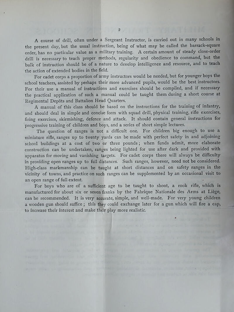 A course of drill, often under a Sergeant Instructor, is carried out in many schools in the present day, but the usual instruction, being of what may be called the barrack-square order, has no particular value as a military training. A certain amount of steady close-order drill is necessary to teach proper methods, regularity and obedience to command, but the bulk of instruction should be of a nature to develop intelligence and resource, and to teach the action of extended bodies in the field. For cadet corps a proportion of army instructors would be needed, but for younger boys the school teachers, assisted by perhaps their more advanced pupils, would be the best instructors. For their use a manual of instructions and exercises should be compiled, and if necessary the practical application of such a manual could be taught them during a short course at Regimental Depots and Battalion Head Quarters. A manual of this class should be based on the instructions for the training of infantry, and should deal in simple and concise form with squad drill, physical training, rifle exercises, firing exercises, skirmishing, defence I and attack. It should contain general instructions for progressive training of children and boys, and a series of short simple lectures. The question of ranges is noj: a difficult one. For children big enough to use a miniature rifle, ranges up to twenty jrards can be made with perfect safety in and adjoining school buildings at a cost of two 'or three pounds; when funds admit, more elaborate construction can be undertaken, ranges being lighted for use after dark and provided with apparatus for moving and vanishing targets. For cadet corps there will always be difficulty in providing open ranges up to full distances. Such ranges, however, need not be considered. High-class markmanship can be taUght at short distances and on safety ranges in the vicinity of towns, and practice on such ranges can be supplemented by an occasional visit to an open range of full extent. For boys who are of a sufficient age to be taught to shoot, a rook rifle, which is manufactured for about six or seven franks by the Fabrique Nationale des Arms at Lifege, can be recommended. It is very accurate, simple, and well-made. For very young children a wooden gun should suffice ; this they could exchange later for a gun which will fire a cap, to increase their interest and make their play more realistic. I