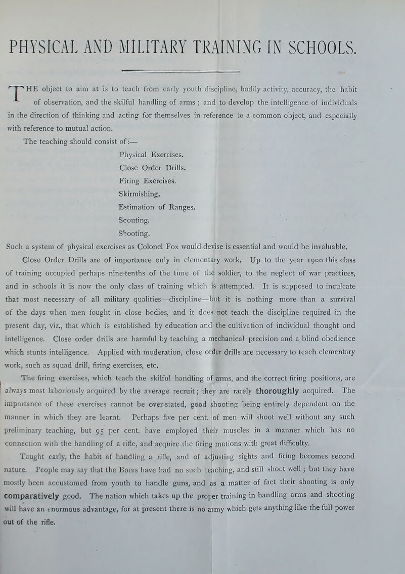 HE object to aim at is to teach from early youth discipline, bodily activit)', accuracy, the habit of observation, and the skilful handling of arms ; and to develop the intelligence of individuals in the direction of thinking and acting for themselves in reference to a common object, and especially with reference to mutual action. The teaching should consist of :■— Such a system of physical exercises as Colonel Fox would devise is essential and would be invaluable. Close Order Drills are of importance only in elementary work. Up to the year 1900 this class of training occupied perhaps nine-tenths of the time of the soldier, to the neglect of war practices, and in schools it is now the only class of training which is attempted. It is supposed lo inculcate that most necessary of all military quahties—discipline—but it is nothing more than a survival of the days when men fought in close bodies, and it does not teach the discipline required in the present day, viz., that which is established by education and the cultivation of individual thought and intelligence. Close order drills are harmful by teaching a mechanical precision and a blind obedience which stunts intelligence. Applied with moderation, close order drills are necessary to teach elementary work, such as squad drill, firing exercises, etc. The firing exercises, which teach the skilful handhng of arms, and the correct firing positions, are always most laboriously acquired by the average recruit; they are rarely thoroughly acquired. The importance of these exercises cannot be over-slated, good shooting being entirely dependent on the manner in which they are learnt. Perhaps five per cent, of men will shoot well without any such preliminary teaching, but 95 per cent, have employed their muscles in a manner which has no connection with the handling of a rifle, and acquire ihe firing motions with great difficulty. Taught early, the habit of handling a rifle, and of adjusting sights and firing becomes second nature. People may say that the Boers have had no such teaching, and still shoct well; but they have mostly been accustomed from youth to handle guns, and as a matter of fact their shooting is only comparatively good. The nation which takes up the proper training in handling arms and shooting will have an enormous advantage, for at present there is no army which gets anything like the full power out of the rifle. Phybical Exercises. Close Order Drills. Firing Exercises. Skirmishing. Estimation of Ranges. Scouting. Shooting.