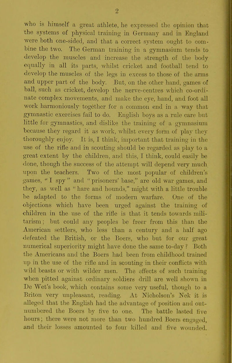 9 who is himself a great athlete, he expressed the opinion that the systems of physical training in Germany and in England were both one-sided, and that a correct system ought to com- bine the two. The German training in a gymnasium tends to develop the muscles and increase the strength of the body equally in all its parts, wliilst cricket and football tend to develop the muscles of the legs in excess to those of the arms and upper part of the body. But, on the other hand, games of ball, such as cricket, develop the nerve-centres which co-ordi- nate complex movements, and make the eye, hand, and foot all work harmoniously together for a common end in a way that gymnastic exercises fail to do. English boys as a rule care but little for gymnastics, and dislike the training of a gynmasium because they regard it as work, whilst every form of play they thoroughly enjoy. It is, I think, important that training in the use of the rifle and in scouting should be regarded as play to a great extent by the children, and this, I think, could easily be done, though the success of the attempt will depend very much upon the teachers. Two of the most popular of children's games,  I spy  and  prisoners' base, are old war games, and they, as well as  hare and hounds, might with a little trouble be adapted to the forms of modern warfare. One of the objections which have been urged against the training of children in the use of the rifle is that it tends towards mili- tarism; but could any peoples be freer from this than the American settlers, who less than a century and a half ago <lefeated the British, or the Boers, who but for our great numerical superiority might have done the same to-day ? Both the Americans and the Boers had been from childhood trained up in the use of the rifle and in scouting in their conflicts with wild beasts or with wilder men. The effects of such training when pitted against ordinary soldiers drill are well sliown in De Wet's book, which contains some very useful, tliougli to a Briton very unpleasant, reading. At Nicholson's Nek it is alleged that the English had the advantage of i)osition and out- numbered the Boers by five to one. The battle lasted five hours; thex-e were not more than two hundred Boers en'fa*''ed and their losses amounted to four killed and five wounded.
