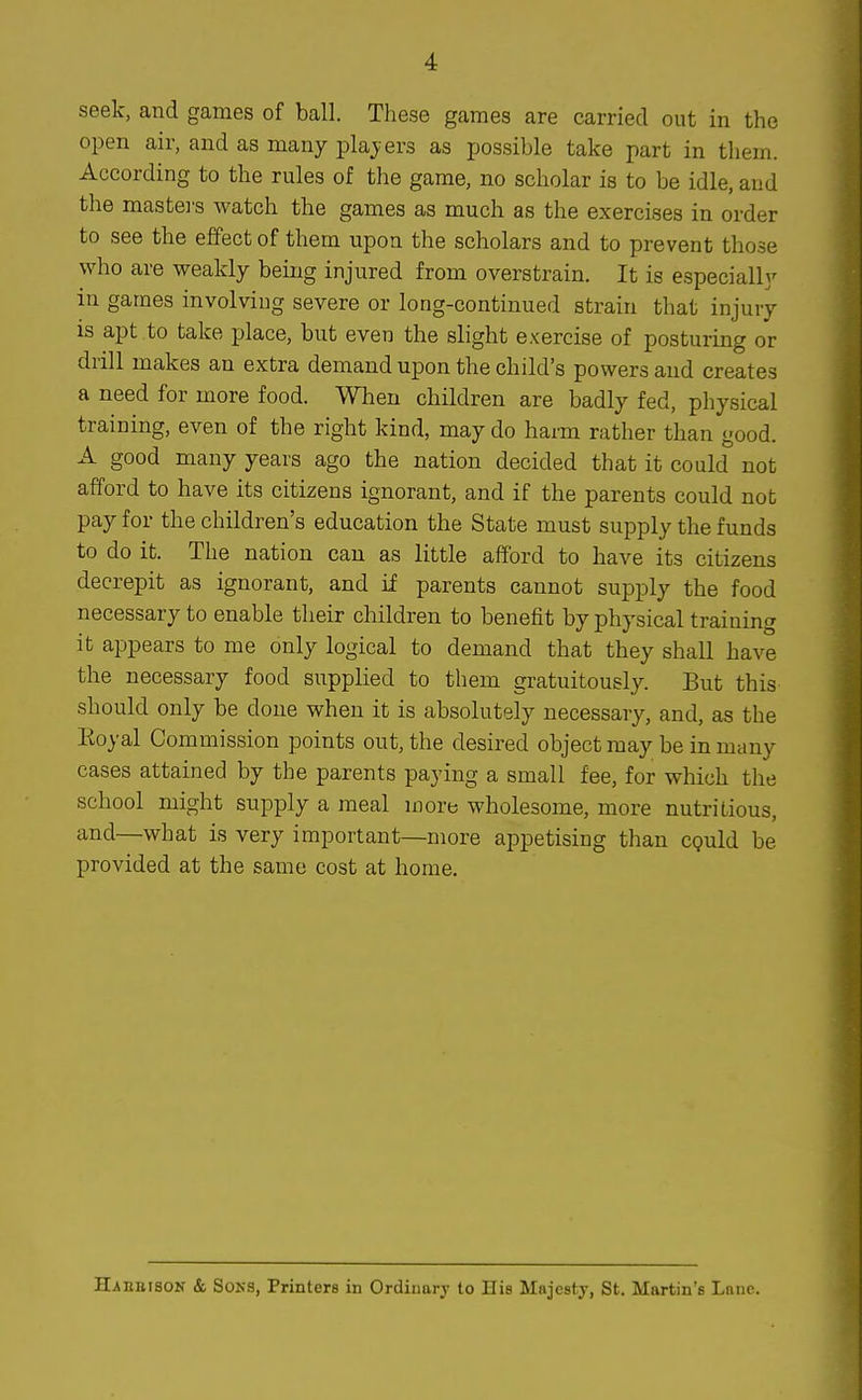 seek, and games of ball. These games are carried out in the open air, and as many plajers as possible take part in them. According to the rules of the game, no scholar is to be idle, and the mastei's watch the games as much as the exercises in order to see the effect of them upon the scholars and to prevent those who are weakly being injured from overstrain. It is especially in games involving severe or long-continued strain that injury is apt to take place, but even the slight exercise of posturing or drill makes an extra demand upon the child's powers and creates a need for more food. When children are badly fed, physical training, even of the right kind, may do harm rather than good. A good many years ago the nation decided that it could not afford to have its citizens ignorant, and if the parents could not pay for the children's education the State must supply the funds to do it. The nation can as little afford to have its citizens decrepit as ignorant, and if parents cannot supply the food necessary to enable their children to benefit by physical training it appears to me only logical to demand that they shall have the necessary food supplied to them gi-atuitously. But this should only be done when it is absolutely necessary, and, as the Eoyal Commission points out, the desired object may be in many cases attained by the parents paying a small fee, for which the school might supply a meal more wholesome, more nutritious, and—what is very important—more appetising than cQuld be provided at the same cost at home.