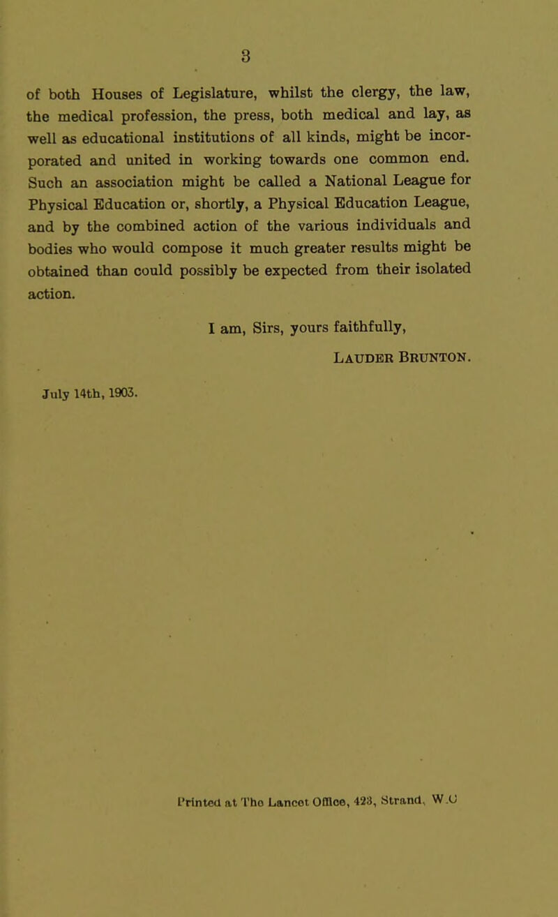 of both Houses of Legislature, whilst the clergy, the law, the medical profession, the press, both medical and lay, as well as educational institutions of all kinds, might be incor- porated and united in working towards one common end. Such an association might be called a National League for Physical Education or, shortly, a Physical Education League, and by the combined action of the various individuals and bodies who would compose it much greater results might be obtained than could possibly be expected from their isolated action. I am. Sirs, yours faithfully, Laudbb Brunton. July 14th, 1903. IMnted at Tho Lancet Office, 428, Strand, W.U