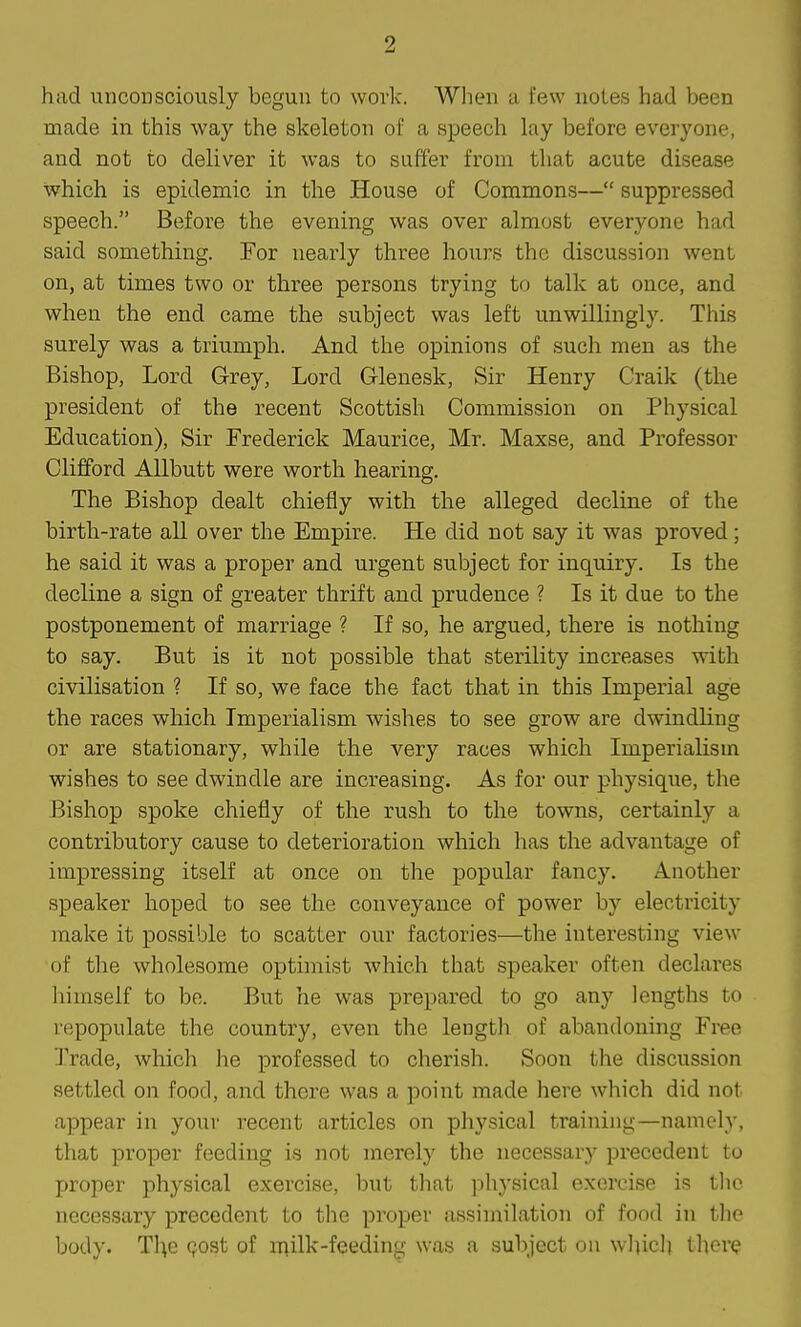 had unconsciously begun to work. When a few notes had been made in. this way the skeleton of a speech lay before everyone, and not to deliver it was to suffer from that acute disease which is epidemic in the House of Commons— suppressed speech. Before the evening was over almost everyone had said something. For nearly three hours the discussion went on, at times two or three persons trying to talk at once, and when the end came the subject was left unwillingly. This surely was a triumph. And the opinions of such men as the Bishop, Lord Grey, Lord Glenesk, Sir Henry Craik (the president of the recent Scottish Commission on Physical Education), Sir Frederick Maurice, Mr. Maxse, and Professor Clifford Allbutt were worth hearing. The Bishop dealt chiefly with the alleged decline of the birth-rate all over the Empire. He did not say it was proved; he said it was a proper and urgent subject for inquiry. Is the decline a sign of greater thrift and prudence ? Is it due to the postponement of marriage ? If so, he argued, there is nothing to say. But is it not possible that sterility increases with civilisation ? If so, we face the fact that in this Imperial age the races which Imperialism wishes to see grow are dwindling or are stationary, while the very races which Imperialism wishes to see dwindle are increasing. As for our physique, the Bishop spoke chiefly of the rush to the towns, certainly a contributory cause to deterioration which has the advantage of impressing itself at once on the popular fancy. Another speaker hoped to see the conveyance of power by electricity make it possible to scatter our factories—the interesting view of the wholesome optimist which that speaker often declai-es himself to be. But he was prepared to go any lengths to repopulate the country, even the length of abandoning Free Trade, which he professed to cherish. Soon the discussion settled on food, and there was a point made here which did not appear in your recent articles on physical training—namely, that proper feeding is not merely the necessary pi-ecedent to proper physical exercise, but that ])hysical exercise is the necessary precedent to the proper assimilation of food in tlic body. Tl^e Qost of milk-feeding was a subject on wlucli tl^cre