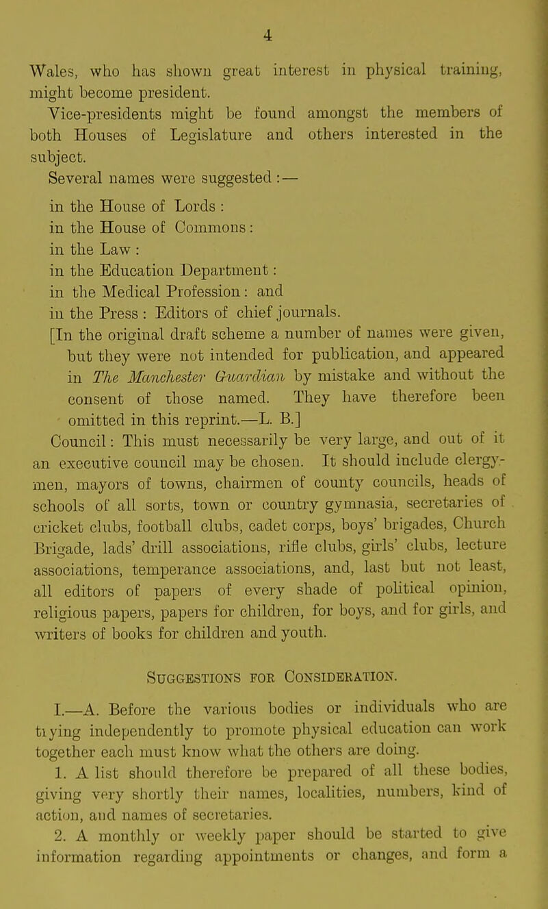 Wales, who has shown great interest in physical training, might become president. Vice-presidents might be found amongst the members of both Houses of Legislature and others interested in the subject. Several names were suggested : — in the House of Lords : in the House of Commons: in the Law : in the Education Department: in the Medical Profession: and in the Press : Editors of chief journals. [In the original draft scheme a number of names were given, but they were not intended for publication, and appeared in The Manchester (ruardian by mistake and without the consent of those named. They have therefore been omitted in this reprint.—L. B.] Council: This must necessarily be very large, and out of it an executive council may be chosen. It should include clergy- men, mayors of towns, chairmen of county councils, heads of schools of all sorts, town or country gymnasia, secretaries of cricket clubs, football clubs, cadet corps, boys' brigades, Church Brigade, lads' drill associations, rifle clubs, gii-ls' clubs, lecture associations, temperance associations, and, last but not least, all editors of papers of every shade of poUtical opinion, religious papers, papers for children, for boys, and for girls, and writers of books for children and youth. Suggestions foe Consideration. I.—A. Before the various bodies or individuals who are tiying independently to promote physical education can work together each must know what the others are doing. 1. A list should therefore be prepared of all these bodies, giving very shortly their names, localities, numbers, kind of action, and names of secretaries. 2. A monthly or weekly paper should be started to give information regarding appointments or changes, and form a