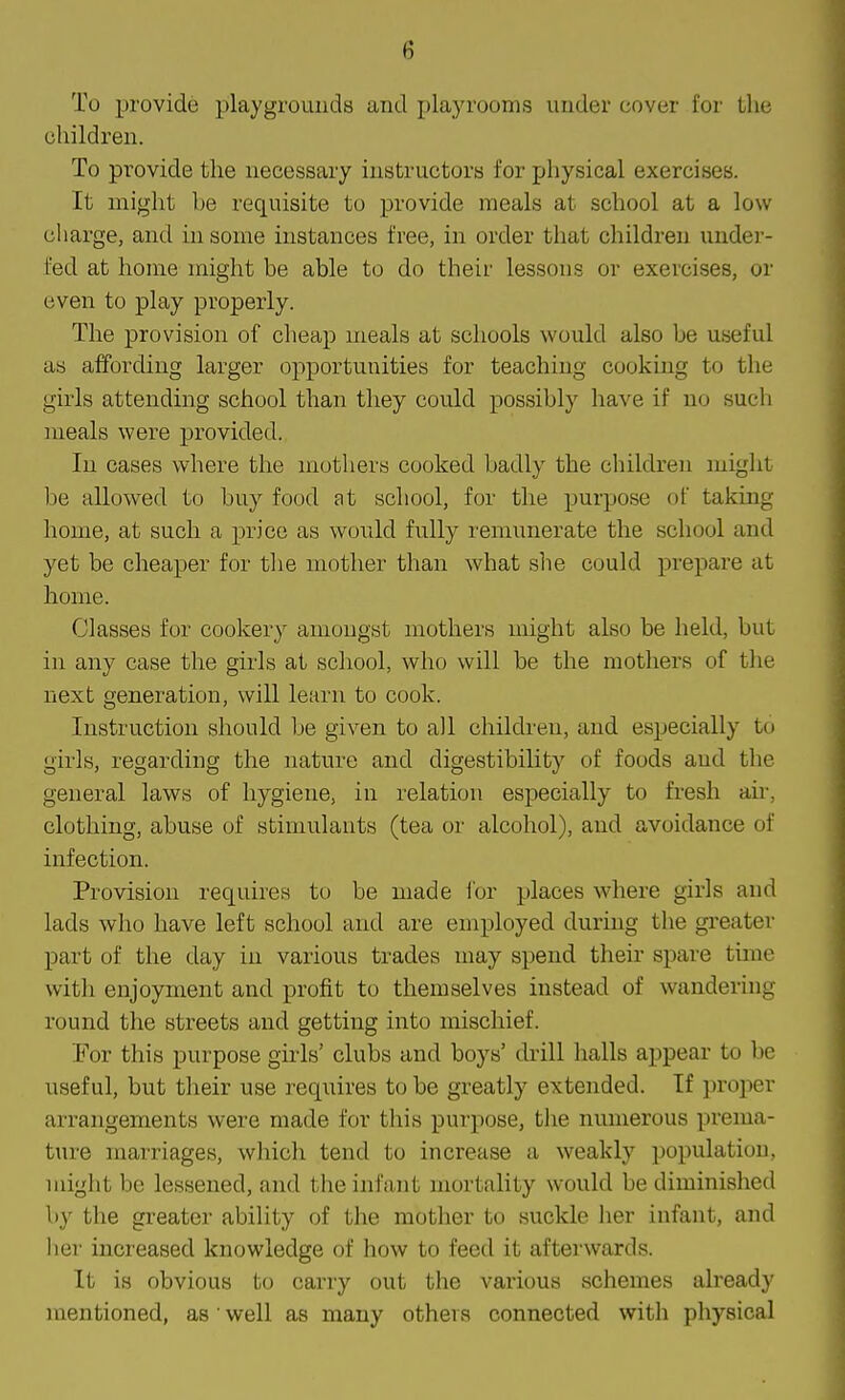 To provide playgrounds and playrooms under uover for the children. To provide the necessary instructors for physical exercises. It might be requisite to provide meals at school at a low charge, and in some instances free, in order that children under- fed at home might be able to do their lessons or exercises, or even to play properly. The provision of cheap meals at schools would also be useful as affording larger opportunities for teaching cooking to the girls attending school than they could possibly have if no such meals were provided. In cases where the mothers cooked badly the children might be allowed to buy food at school, for the purpose of taking home, at such a price as would fully remunerate the school and yet be cheaper for tlie mother than what she could prepare at home. Classes for cookery amongst mothers might also be held, but in any case the girls at school, who will be the mothers of the next generation, will learn to cook. Instruction should be given to all children, and especially to girls, regarding the nature and digestibility of foods and the general laws of hygiene, in relation especially to fresh air, clothing, abuse of stimulants (tea or alcohol), and avoidance of infection. Provision requires to be made for places where girls and lads who have left school and are employed during the greater part of the day in various trades may spend their spare time with enjoyment and profit to themselves instead of wandering round tlie streets and getting into mischief. For this purpose girls' clubs and boys' drill halls appear to be useful, but their use requires to be greatly extended. If proper arrangements were made for this purpose, the numerous prema- ture marriages, which tend to increase a weakly population, might be lessened, and the infant mortality would be diminished by the greater ability of the mother to suckle Iier infant, and her increased knowledge of how to feed it afterwards. It is obvious to carry out the various schemes already mentioned, as ' well as many others connected with physical