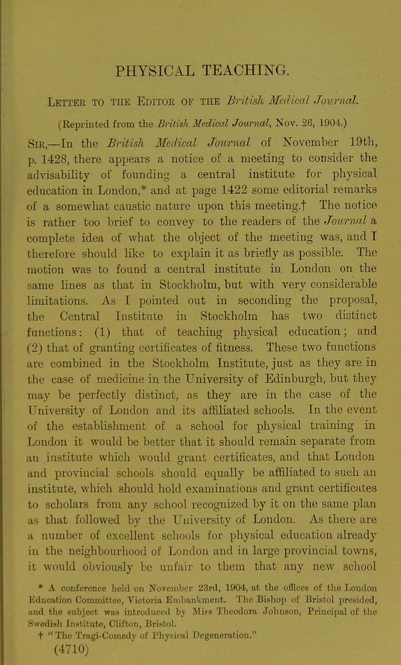 PHYSICAL TEACHING. Letter to the Editoe of the British Medical Journal. (Reprinted from the British Medical Journal, Nov. 26, 1904.) Sii{^—In the British Medical Journal of November 19th, p. 1428, there appears a notice of a meeting to consider the advisability of founding a central institute for physical education in London,* and at page 1422 some editorial remarks of a somewhat caustic nature upon this meeting.f The notice is rather too brief to convey to the readers of the Journal a complete idea of what the object of the meeting was, and I therefore should like to explain it as briefly as possible. The motion was to found a central institute in London on the same lines as that in Stockholm, but with very considerable limitations. As I pointed out in seconding the proposal, the Central Institute in Stockholm has two distinct functions: (1) that of teaching physical education; and (2) that of granting certificates of fitness. These two functions are combined in the Stockholm Institute, just as they are in the case of medicine in the University of Edinburgh, but they may be perfectly distinct, as they are in the case of the University of London and its affiliated schools. In the event of the establislmient of a school for physical training in London it would be better that it should remain separate from an institute which would grant certificates, and that London and provincial schools should equally be affiliated to such an institute, which should hold examinations and grant certificates to scholars from any school recognized by it on the same plan as that followed by the University of London. As there are a number of excellent schools for physical education already in the neighbourhood of London and in large provincial towns, it would obviously be unfair to them that any new school * A conference held on Novoniber 23rd, 1904, at the offices of the London Education Committee, Victoria Embankment. The Bishop of Bristol presided, iind the subject was introduced by Miss Tlicodora Johnson, Principal of the Swedish Institute, Clifton, Bristol. t  The Tragi-Comedy of Physical Degeneration. (4710)