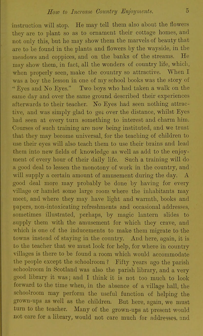instruction will stop. He may tell them also about the flowers they are to plant so as to ornament their cottage homes, and not only this, but he may show them the marvels of beauty that are to be found in the plants and flowers by the wayside, in the meadows and coppices, and on the banks of the streams. He may show them, in fact, all the wonders of country life, whicli, when properly seen, make the country so attractive. When I was a boy the lesson in one of my school books was the story of  Eyes and No Eyes. Two boys who had taken a walk on the same day and over the same ground described their experiences afterwards to their teacher. No Eyes had seen nothing attrac- tive, and was simply glad to geo over the distance, whilst Eyes had seen at every turn something to interest and charm him. Courses of such training are now being instituted, and we trust that they may become universal, for the teaching of children to use their eyes will also teach them to use their brains and lead them into new fields of knowledge as well as add to the enjoy- ment of every hour of their daily life. Such a training will do a good deal to lessen the monotony of work in the country, and will supply a certain amount of amusement during the day. A good deal more inay probably be done by having for every village or handet some large room where the inhabitants may meet, and where they may have light and warmth, books and papers, non-intoxicating refreshments and occasional addresses, sometimes illustrated, perhaps, by magic lantern slides to supply them with the amusement for which they crave, and which is one of the inducements to make them migrate to the towns instead of staying in the country. And here, again, it is to the teacher that we must look for help, for where in country villages is there to be found a room which would accommodate the people except the schoolroom ? Eifty years ago the parish schoolroom in Scotland was also the parish library, and a very good library it was; and I think it is not too much to look forward to the time when, in the absence of a village hall, the schoolroom may perform the useful function of helping the grown-ups as well as the children. But here, again, we must turn to the teacher. Many of the grown-ups at present would not care for a library, would not care much for addi-esses, and