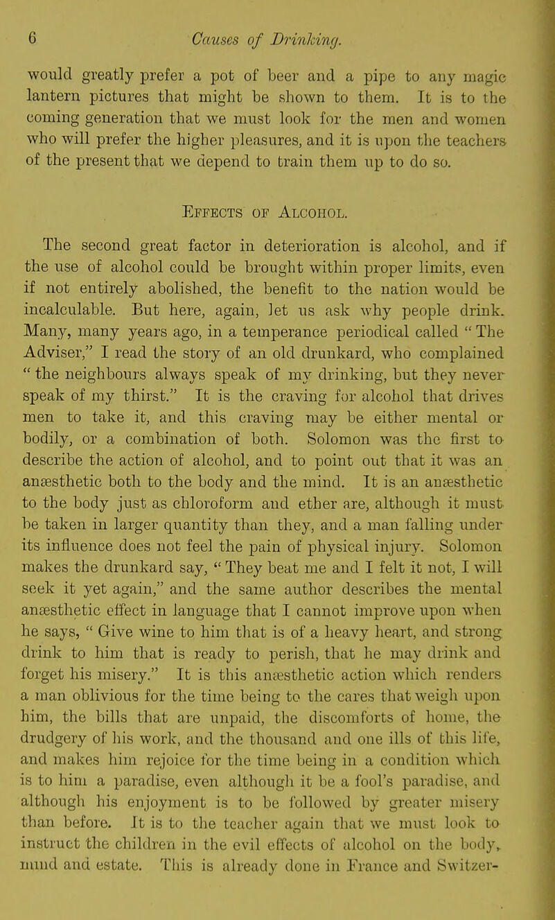 Causes of Drinlcing. would greatly prefer a pot of beer and a pipe to any magic lantern pictures that might be shown to them. It is to the coming generation that we must look for the men and women who will prefer the higher pleasures, and it is upon the teachers of the present that we depend to train them up to do so. Effects of Alcohol. The second great factor in deterioration is alcohol, and if the use of alcohol could be brought within proper limits, even if not entirely abolished, the benefit to the nation would be incalculable. But here, again, let us ask why people drink. Many, many years ago, in a temperance periodical called  The Adviser, I read the story of an old drunkard, who complained  the neighbours always speak of my drinking, but they never speak of my thirst. It is the craving for alcohol that drives men to take it, and this craving may be either mental or bodily, or a combination of both. Solomon was the first to describe the action of alcohol, and to point out that it was an anaesthetic both to the body and the mind. It is an anaesthetic to the body just as chloroform and ether are, although it must be taken in larger quantity than they, and a man falling under its influence does not feel the pain of physical injury. Solomon makes the drunkard say,  They beat me and I felt it not, I will seek it yet again, and the same author describes the mental anaesthetic effect in language that I cannot improve upon when he says,  Give wine to him that is of a heavy heart, and strong drink to him that is ready to perish, that he may drink and forget his misery. It is this antesthetic action which renders a man oblivious for the time being to the cares that weigh upon him, the bills that are unpaid, the discomforts of home, tlie drudgery of his work, and the thousand and one ills of this lii'e, and makes him rejoice for the time being in a condition which is to him a paradise, even although it be a fool's paradise, and althougli his enjoyment is to be ibllowed by greater misery than before. It is to the teacher again that we must look to instruct the children in the evil effects of alcohol on the body,, mind and estate. This is already done in France and Switzer-