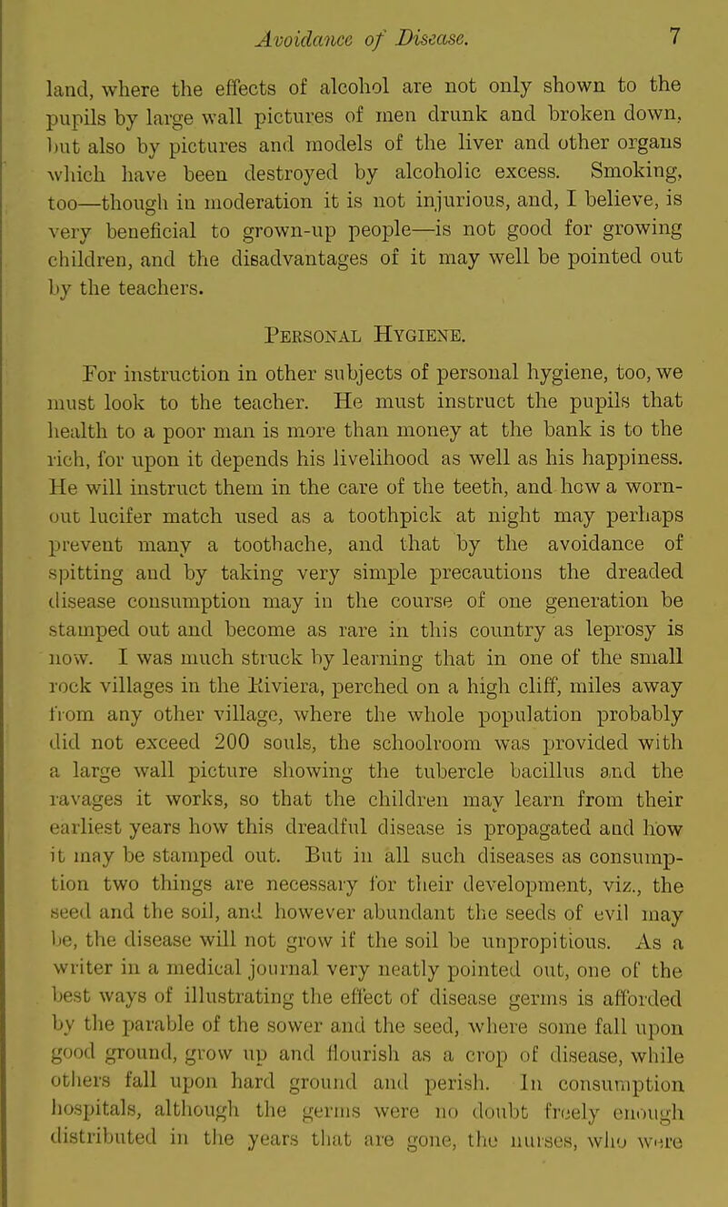 land, where the effects of alcohol are not only shown to the pupils by large wall pictures of men drunk and broken down, l)ut also by pictures and models of the liver and other organs which have been destroyed by alcoholic excess. Smoking, too—though in moderation it is not injurious, and, I believe, is very beneficial to grown-up people—is not good for growing children, and the disadvantages of it may well be pointed out by the teachers. Personal Hygiene. For instruction in other subjects of personal hygiene, too, we must look to the teacher. He must instruct the pupils that health to a poor man is more than money at the bank is to the rich, for upon it depends his livelihood as well as his happiness. He will instruct them in the care of the teeth, and how a worn- out lucifer match used as a toothpick at night may perhaps prevent many a toothache, and that by the avoidance of spitting and by taking very simple precautions the dreaded disease consumption may in the course of one generation be stamped out and become as rare in this country as leprosy is now. I was much struck by learning that in one of the small rock villages in the Kiviera, perched on a high cliff, miles away from any other village, where the whole population probably did not exceed 200 souls, the schoolroom was provided with a large wall picture showing the tubercle bacillus and the ravages it works, so that the children may learn from their earliest years how this dreadful disease is propagated and how it may be stamped out. But in all such diseases as consump- tion two things are necessary for their development, viz., the seed and the soil, and however abundant the seeds of evil may Ije, the disease will not grow if the soil be unpropitious. As a writer in a medical journal very neatly pointed out, one of the best ways of illustrating the effect of disease germs is afforded by the parable of the sower and the seed, Avhere some fall upon good ground, grow up and flourish as a crop of disease, while others fall upon hard ground and perish. In consumption liospitals, although the germs were no doubt freely enough distributed in the years that are gone, the nurses, who WH,re