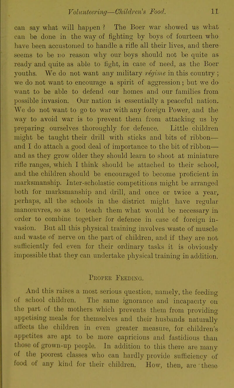 can say what will hapjjen ? The Boer war showed us what can be done in the way of fighting by boys of fourteen who have been accustonied to handle a rifle all their lives, and there seems to be no reason why our boys should not be quite as ready and quite as able to fight, in case of need, as the Boer youths. We do not want any military regime in this country ; we do not want to encourage a spirit of aggression; but we dO' want to be able to defend our homes and our families from, possible invasion. Our nation is essentially a peaceful nation. We do not want to go to war with any foreign Power, and the way to avoid war is to prevent them from attacking us by preparing ourselves thoroughly for defence. Little children might be taught their drill with sticks and bits of ribbon— and I do attach a good deal of importance to the bit of ribbon— and as they gTow older they should learn to shoot at miniature rifle ranges, which I think should be attached to their school,, and the children should be encouraged to become proficient in. marksmanship. Inter-scholastic competitions might be arranged both for marksmanship and drill, and once or twice a year, perhaps, all the schools in the district might have regular manoeuvres, so as to teach them what would be necessary in order to combine together for defence in case of foreign in- vasion. But all this physical training involves waste of muscle and waste of nerve on the part of children, and if they are not sufficiently fed even for their ordinary tasks it is obviously impossible that they can undertake physical training in addition. PiioPER Feeding. And this raises a most serious question, namely, the feeding of school childien. The same ignorance and incapacity on the part of the mothers which prevents them from providing appetising meals for themselves and their husbands naturally affects the children in even greater measure, for children's appetites are apt to be more capricious and fastidious than those of grown-up people. In addition to this there are many of tlie poorest classes who can hardly provide sufficiency of food of any kind for their children. How, tlien, are ■ these