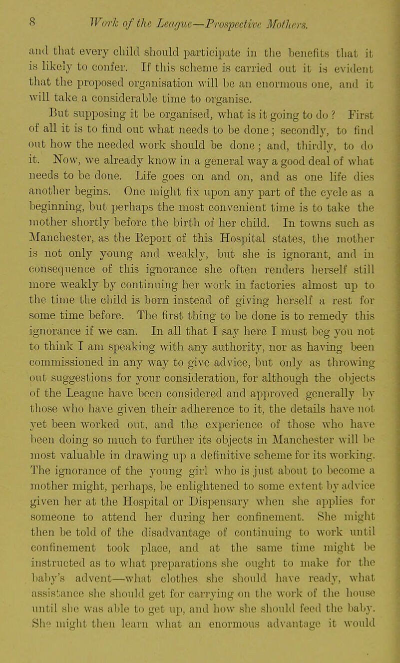 Work of the Learjue—Prospective Mothers. ;uk1 that every child should participate in tlic beiiefit.s that it is likely to confer. If this scheme is carried out it is evitleiit that the proposed organisation will he an enormous one, and it will take a considerable time to organise. But supposing it be organised, what is it going to do ? First of all it is to find out what needs to be done; secondly, to find out how the needed work should be done; and, thirdly, to do it. Now, we already know in a general way a good deal of what needs to be done. Life goes on and on, and as one life dies another begins. One might fix npon any part of the cycle as a beginning, but perhaps the most convenient time is to take the mother shortly before the birth of her child. In towns such as Manchester,, as the Eeport of this Hospital states, the mother is not only young and wenkly, but she is ignorant, and in consequence of this ignorance she often renders herself still more weakly by continuing her work in factories almost up to the time the child is born instead of giving herself a rest for some time before. The first thing to be done is to remedy this ignorance if we can. In all that I say here I must beg you not to think I am speaking with any authority, nor as having been commissioned in any way to give advice, but only as throwing out suggestions for your consideration, for although the objects of the League have been considered and approved generally by those who liave given tlieir adherence to it, the details have not yet been worked out, and the experience of those who have been doing so much to further its objects in Manchester will 1)p most valuable in drawing up a definitive scheme for its working. The ignorance of the young girl who is just about to become a mother might, perhaps, be enlightened to some extent by advice given her at the Hospital or Dispensary when she applies for someone to attend her during her confinement. She might then be told of the disadvantage of continuing to work until confinement took place, and at the same time might lic instructed as to what preparations she ought to make for the baby's advent—what clothes she should have ready, what assistance she should get for can-ying on the work of the house until slie was al)le to get up, and how slie should feed the baby. Sh nn'glit then learn what an enormous advantage it would