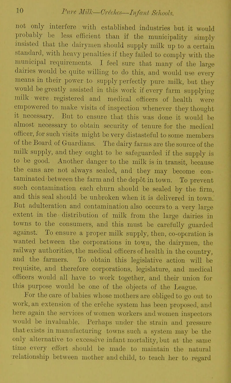 Pure Mill—Creches—Infant. Schooh. not only interfere with established industries but it would probably Ije less efficient than if the municiijality simply insisted that the dairymen should supply milk up to a certain standard, with heavy penalties if they failed to comply with the municipal requirements. I feel sure that many of the large dairies would be quite willing to do this, and would use every means in their power to supply perfectly pure milk, but they would be greatly assisted in tliis work if every farm supplying milk were registered and medical officers of health were empowered to make visits of inspection whenever they thouglit it necessary. But to ensure tliat this was done it would be almost necessary to obtain security of tenure for the medical officer, for such visits might be very distasteful to some members of the Board of Guardians. The dairy farms are the source of the milk supply, and they ought to be safeguarded if the supply is to be good. Another danger to the milk is in transit, becau.se the cans are not always sealed, and they may become con- taminated between the farm and the depot in town. To prevent such contamination each churn should be sealed by the firm, and this seal should be unbroken when it is delivered in town.' But adulteration and contamination also occurs to a verv lar'ie extent in the^ distribution of milk from the large dairies in towns to the consumers, and this must be carefully guarded against. To ensure a proper milk supply, then, co-operation is wanted between the corporations in town, the dairymen, the railway authorities, the medical officers of health in the country, and the farmers. To obtain this legislative action will be requisite, and therefore corporations, legislature, and medical officers would all have to work together, and then- union for this purpose would be one of the objects of the League. Eor the care of babies whose mothers are obliged to go out to work, an extension of the creche system has been proposed, and here again the services of women workers and women inspectors would be invaluable. Perhaps under the strain and pressure that exists in manufacturing towns such a system may be the only alternative to excessive infant mortality, but at the same time every effort should be made to maintain the natural relationship between mother and child, to teach her to regard