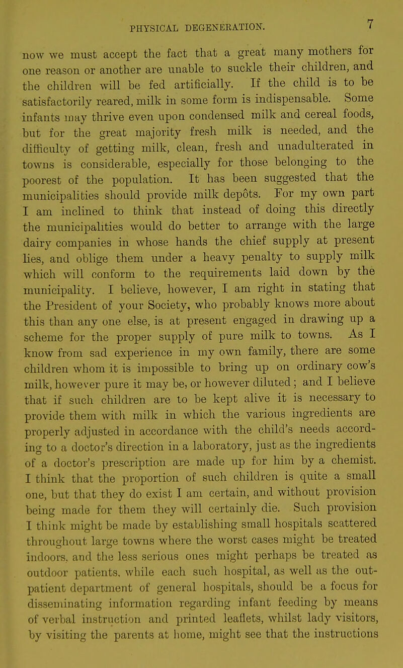 now we must accept the fact that a great many mothers for one reason or another are unable to suckle their children, and the children will be fed artificially. If the child is to be satisfactorily reared, milk in some form is indispensable. Some infants may thrive even upon condensed milk and cereal foods, but for the great majority fresh milk is needed, and the difficulty of getting milk, clean, fresh and unadulterated in towns is considerable, especially for those belonging to the poorest of the population. It has been suggested that the municipalities should provide milk depots. For my own part I am inclined to think that instead of doing this directly the municipalities would do better to arrange with the large dairy companies in whose hands the chief supply at present lies, and oblige them under a heavy penalty to supply milk which will conform to the requirements laid down by the municipality. I believe, however, I am right in stating that the President of your Society, who probably knows more about this than any one else, is at present engaged in drawing up a scheme for the proper supply of pure milk to towns. As I know from sad experience in my own family, there are some children whom it is impossible to bring up on ordinary cow's milk, however pure it may be, or however diluted; and I believe that if such children are to be kept alive it is necessary to provide them with milk in which the various ingredients are properly adjusted in accordance with the child's needs accord- ing to a doctor's direction in a laboratory, just as the ingredients of a doctor's prescription are made up for him by a chemist. I think that the proportion of such children is quite a small one, but that they do exist I am certain, and without provision being made for them they will certainly die. Such provision I think might be made by establishing small hospitals scattered throughout large towns where the worst cases might be treated indoors, and tlie less serious ones might perhaps be treated as outdoor patients, while each such hospital, as well us the out- patient department of general hospitals, should be a focus for disseminating information regarding infant feeding by means of verbal instruction and printed leaflets, whilst lady visitors, by visiting the parents at home, might see that the instructions