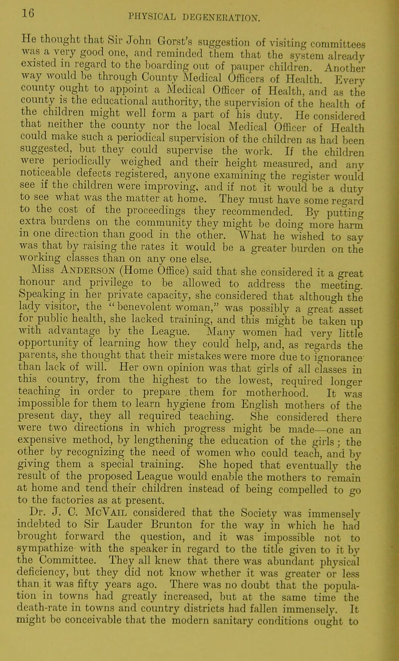 He thought that Sir John Gorst's suggestion of visiting committees was a very good one, and reminded them that the system already existed in regard to the boarding out of pauper chiklren. Another way would be through County Medical Officers of Health Every county ought to appoint a Medical Officer of Health, and as the county is the educational authority, the supervision of the health of the children might well form a part of his duty. He considered that neither the county nor the local Medical Officer of Health could make such a periodical supervision of the children as had been suggested, but they could supervise the work. If the children were periodically weighed and their height measured, and any noticeable defects registered, anyone examining the register would see if the children were improving, and if not it would be a duty to see what was the matter at home. They must have some ret^ard to the cost of the proceedings they recommended. By putting extra burdens on the community they might be doing more harm in one direction than good in the other. What he wished to say was that by raising the rates it would be a greater burden on the working classes than on any one else. Miss Anderson (Home Office) said that she considered it a great honour and privilege to be allowed to address the meeting. Speaking in her private capacity, she considered that although the lady visitor, the  benevolent woman, was possibly a great asset for public health, she lacked training, and this might be taken up with advantage by the League. Many women had very little opportunity of learning how they could help, and, as regards the parents, she thought that their mistakes were more due to ignorance' than lack of will. Her own opinion was that girls of all classes in this country, from the highest to the lowest, required longer teaching in order to prepare them for motherhood. It was impossible for them to learn hygiene from English mothers of the present day, they all required teaching. She considered there were two directions in which progress might be made—one an expensive method, by lengthening the education of the girls; the other by recognizing the need of women who could teach, and by giving them a special training. She hoped that eventually the result of the proposed League would enable the mothers to remain at home and tend their children instead of being compelled to go to the factories as at present. Dr. J. C. McVail considered that the Society was immensely indebted to Sir Lauder Brunton for the way in which he had brought forward the question, and it was impossible not to sympathize with the speaker in regard to the title given to it by the Committee. They all knew that there was abundant physical deficiency, but they did not know whether it was greater or less than it was fifty years ago. There was no doubt that the popula- tion in towns had greatly increased, but at the same time the death-rate in towns and country districts had fallen immensely. It might be conceivable that the modern sanitary conditions ought to