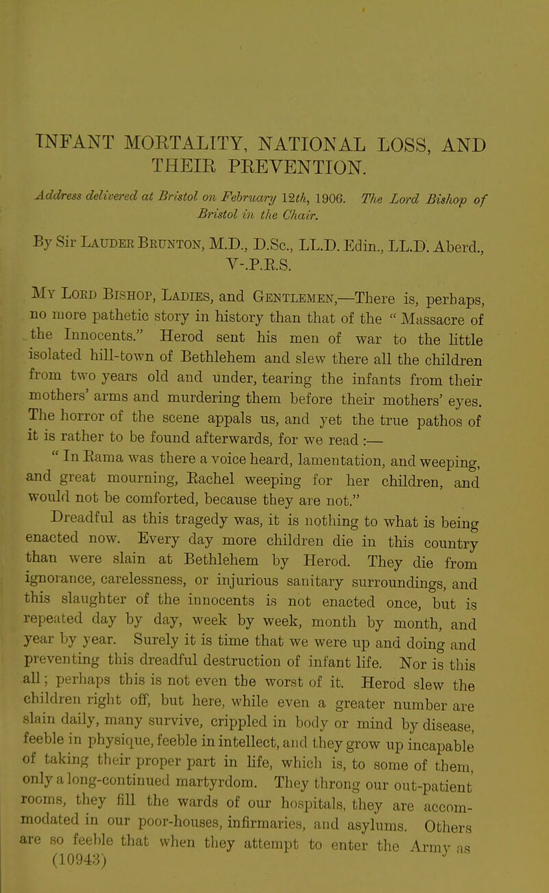 INFANT MORTALITY, NATIONAL LOSS, AND THEIE PREVENTION. Address delivered at Bristol on February 12i!A, 1906. The Lord Bishop of Bristol in the Chair. By Sir Laudee Brunton, M.D., D.Sc, LL.D. Edin, LL.D. Aberd., V-.P.E.S. My Loed Bishop, Ladies, and Gentlemen,—There is, perhaps, no more pathetic story in history than that of the  Massacre of the Innocents. Herod sent his men of war to the little isolated hill-town of Bethlehem and slew there all the children from two years old and under, tearing the infants from their mothers' arms and murdering them before their mothers' eyes. The horror of the scene appals us, and yet the true pathos of it is rather to be found afterwards, for we read :—  In Eama was there a voice heard, lamentation, and weeping, and great mourning, Eachel weeping for her children, and would not be comforted, because they are not. Dreadful as this tragedy was, it is nothing to what is being enacted now. Every day more children die in this country than were slain at Bethlehem by Herod. They die from ignoiance, carelessness, or injurious sanitary surroundings, and this slaughter of the innocents is not enacted once, but is repeated day by day, week by week, month by month, and year by year. Surely it is time that we were up and doing and pi'eventing this dreadful destruction of infant life. Nor is this all; perhaps this is not even the worst of it. Herod slew the children right off, but here, while even a greater number are slain daily, many survive, crippled in body or mind by disease, feeble in physique, feeble in intellect, and they grow up incapable of taking their proper part in Hfe, which is, to some of them, only a long-continued martyrdom. They throng our out-patient rooms, they fill the wards of our hospitals, they are accom- modated in our poor-houses, infirmaries, and asylums. Others are so feeble that when they attempt to enter the Armv is (1004:-!) ^ '