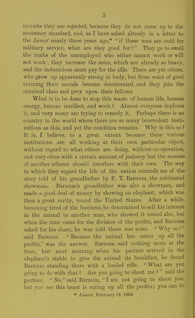 recruits they are rejected, because they do not come up to the necessary standard, and, as I have asked already in a letter to the Lancet nearly three years ago,*  if these men are unfit for military service, what are they good for ? They go to swell the ranks of the unemployed who either cannot work or will not work ; they increase the rates, which are already so heavy, and the industrious must pay for the idle. There are yet others, who grow up apparently strong in body, but from want of good training their morals become deteriorated, and they join the criminal class and prey upon their fellows. What is to be done to stop this waste of human life, human energy, human intellect, and work ? Almost everyone deplores it, and very many are trying to remedy it. Perhaps there is no country in the world where there are so many benevolent insti- tutions as this, and yet the condition remains. Why is this so ? It is, I believe, to a great extent because these various institutions are all working at their own particular object, without regard to what others are doing, without co-operation, and very often with a certain amount of jealousy lest the success of another scheme should interfere with their own. The way in which they regard the life of the nation reminds me of the story told of his grandfather by P. T. Barnum, the celebrated showman. Barnum's grandfather was also a showman, and made a good deal of money by showing an elephant, which was then a great rarity, round the United States. After a while, becoming tired of the business, he determined to sell his interest in the animal to another man, who showed it round also, but when the time came for the division of the profits, and Barnum asked for his share, he was told there was none.  Why so ? said Barnum. Because the animal has eaten up all the profits, was the answer. Barnum said nothing more at the time, but next morning when his partner arrived in the elephant's stable to give the animal its breakfast, he found Barnum standing there with a loaded rifle. AVliat are you going to do with that ? Are you going to shoot me ?  said the partner.  No, said Barnum,  I am not going to shoot you, but you see this beast is eating up all the profits; you can do * Lancet, February 14, 1903.