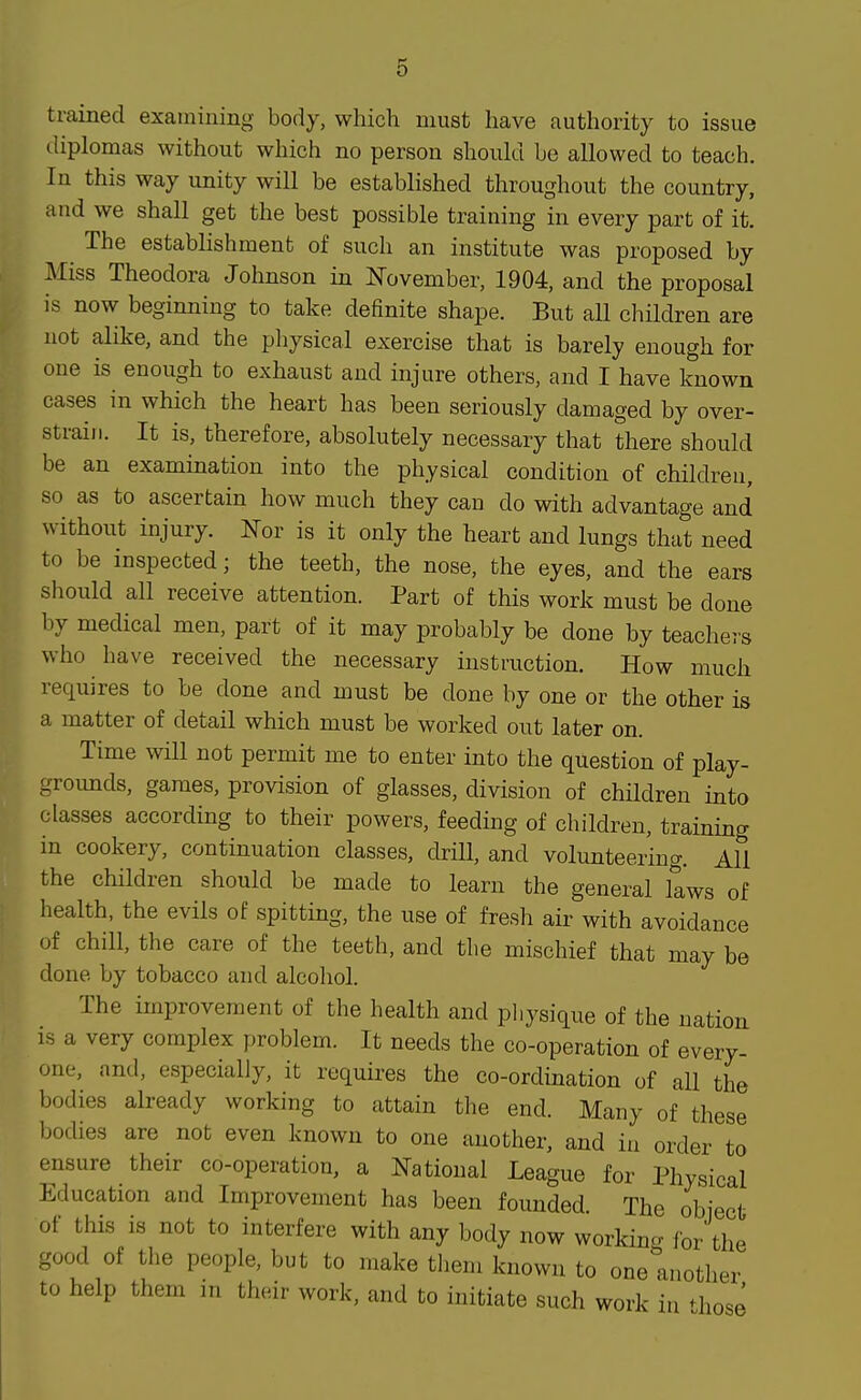 trained examining body, which must have authority to issue diplomas without which no person should be allowed to teach. In this way unity will be established throughout the country, and we shall get the best possible training in every part of it. The establishment of such an institute was proposed by Miss Theodora Johnson in November, 1904, and the proposal is now beginning to take definite shape. But all children are not alike, and the physical exercise that is barely enough for one is enough to exhaust and injure others, and I have known cases in which the heart has been seriously damaged by over- strain. It is, therefore, absolutely necessary that there should be an examination into the physical condition of children, so as to ascertain how much they can do with advantage and without injury. Nov is it only the heart and lungs that need to be inspected; the teeth, the nose, the eyes, and the ears should all receive attention. Part of this work must be done by medical men, part of it may probably be done by teachers who have received the necessary instruction. How much requires to be done and must be done by one or the other is a matter of detail which must be worked out later on. Time will not permit me to enter into the question of play- groimds, games, provision of glasses, division of children into classes according to their powers, feeding of children, training in cookery, continuation classes, drill, and volunteering. All the children should be made to learn the general kws of health, the evils of spitting, the use of fresh air with avoidance of chill, the care of the teeth, and the mischief that may be done by tobacco and alcohol. The improvement of the health and pliysique of the nation is a very complex problem. It needs the co-operation of every- one, and, especially, it requires the co-ordination of all the bodies already working to attain the end. Many of these bodies are not even known to one another, and in order to ensure their co-operation, a National League for Physical Education and Improvement has been founded. The object of this is not to interfere with any body now working Ibr the good of the people, but to make them known to one another to help them in their work, and to initiate such work in ^lose 1
