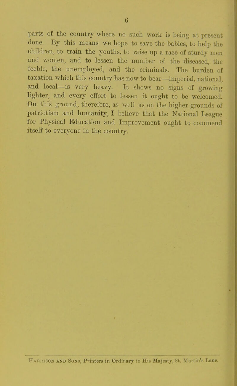 parts of the country where no such work is being at present done. By this means we hope to save the babies, to help the children, to train the youths, to raise up a race of sturdy men and women, and to lessen the number of the diseased, the feeble, the unemployed, and the criminals. The burden of taxation which this country has now to bear—imperial, national, and local—is very heavy. It shows no signs of growing lighter, and every effort to lessen it ought to be welcomed. On this ground, therefore, as well as on the higher grounds of patriotism and humanity, I believe that the I'J'ational League for Physical Education and Improvement ought to commend itself to everyone in the country.