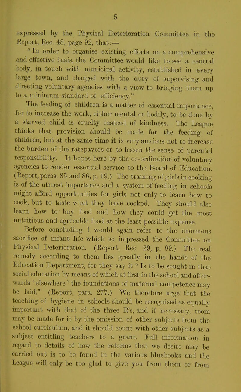 expressed by the Physical Deterioration Committee in the Report, Rec. 48, page 92, that:—  In order to organise existing efforts on a comprehensive and effective basis, the Committee would like to see a central body, in touch with municipal activity, established in every large town, and charged with the duty of supervising and directing voluntary agencies with a view to bringing them up to a minimum standard of efficiency. The feeding of children is a matter of essential importance, for to increase the work, either mental or bodily, to be done by a starved child is cruelty instead of kindness. The League thinks that provision should be made for the feeding of children, but at the same time it is very anxious not to increase the burden of the ratepayers or to lessen the sense of parental responsibility. It hopes here by the co-ordination of voluntary agencies to render essential service to the Board of Education. (Report, paras. 85 and 86, p. 19.) The training of girls in cooking is of the utmost importance and a system of feeding in schools might afford opportunities for girls not only to learn how to cook, but to taste what they have cooked. They should also learn how to buy food and how they could get the most nutritious and agreeable food at the least possible expense. Before concluding I would again refer to the enormous sacrifice of infant life which so impressed the Committee on Physical Deterioration. (Report, Rec. 29, p. 89.) The real remedy according to them lies greatly in the hands of the Education Department, for they say it  Is to be sought in that social education by means of which at first in the school and after- wards ' elsewhere' the foundations of maternal competence may be laid. (Report, para. 277.) We therefore urge that the teaching of hygiene in schools should be recognised as equally important with that of the three R's, and if necessary, room may be made for it by the omission of other subjects from the school curriculum, and it should count with other subjects as a subject entitling teachers to a grant. Full information in regard to details of how the reforms that we desire may be carried out is to be found in the various bluebooks and the League will only be too glad to give you from them or from