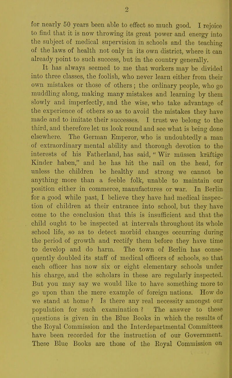for nearly 50 years been able to effect so much good. I rejoice to find that it is now throwing its great power and energy into the subject of medical supervision in schools and the teaching of the laws of health not only in its own district, where it can already point to such success, but in the country generally. It has always seemed to me that workers may be divided into three classes, the foolish, who never learn either from their own mistakes or those of others ; the ordinary people, who go muddling along, making many mistakes and learning by them slowly and imperfectly, and the wise, who take advantage of the experience of others so as to avoid the mistakes they have made and to imitate their successes, I trust we belong to the third, and therefore let us look round and see what is being done elsewhere. The German Emperor, who is undoubtedly a man of extraordinary mental ability and thorough devotion to the interests of his Fatherland, has said,  Wir miissen kraftige Kinder haben, and he has hit the nail on the head, for unless the children be healthy and strong we cannot be anything more than a feeble folk, unable to maintain our position either in commerce, manufactures or war. In Berlin for a good while past, I believe they have had medical inspec- tion of children at their entrance into school, but they, have come to the conclusion that this is insufficient and that the child ought to be inspected at intervals throughout its whole school life, so as to detect morbid changes occurring during the period of growth and rectify them before they have time to develop and do harm. The town of Berlin has conse- quently doubled its staff of medical officers of schools, so that each officer has now six or eight elementary schools under his charge, and the scholars in these are regularly inspected. But you may say we would like to have something more to go upon than the mere example of foreign nations. How do we stand at home ? Is there any real necessity amongst our population for such examination ? The answer to these questions is given in the Blue Books in which the results of the Eoyal Commission and the Interdepartmental Committees have been recorded for the instruction of our Government. These Blue Books are those of the Eoyal Commission on