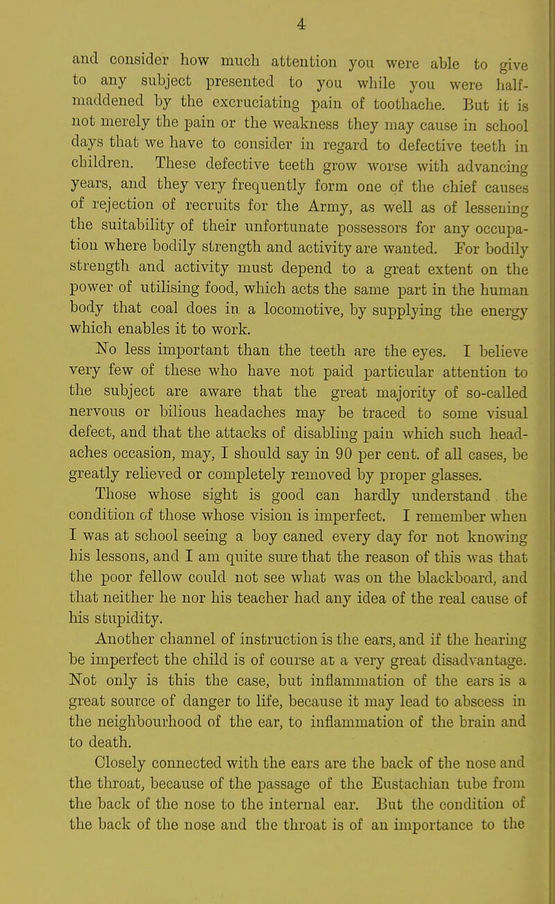 and consider how much attention you were able to give to any subject presented to you while you were half- maddened by the excruciating pain of toothache. But it is not merely the pain or the weakness they may cause in school days that we have to consider in regard to defective teeth in children. These defective teeth grow worse with advancing years, and they very frequently form one of the chief causes of rejection of recruits for the Army, as well as of lessening the suitability of their unfortunate possessors for any occupa- tion where bodily strength and activity are wanted. For bodily strength and activity must depend to a great extent on the power of utilising food, which acts the same part in the human body that coal does in a locomotive, by supplying the energy which enables it to work. No less important than the teeth are the eyes. I believe very few of these who have not paid particular attention to the subject are aware that the great majority of so-called nervous or bilious headaches may be traced to some visual defect, and that the attacks of disabling pain which such head- aches occasion, may, I should say in 90 per cent, of all cases, be greatly relieved or completely removed by proper glasses. Those whose sight is good can hardly understand the condition of those whose vision is imperfect. I remember when I was at school seeing a boy caned every day for not knowing his lessons, and I am quite sure that the reason of this was that the poor fellow could not see what was on the blackboard, and that neither he nor his teacher had any idea of the real cause of his stiipidity. Another channel of instruction is the ears, and if the hearmg be imperfect the child is of course at a very great disadvantage. Not only is this the case, but inflammation of the ears is a great source of danger to life, because it may lead to abscess in the neighbourhood of the ear, to inflammation of the brain and to death. Closely connected with the ears are the back of the nose and the throat, because of the passage of the Eustachian tube from the back of the nose to the internal ear. But the condition of the back of the nose and tbe throat is of an importance to the