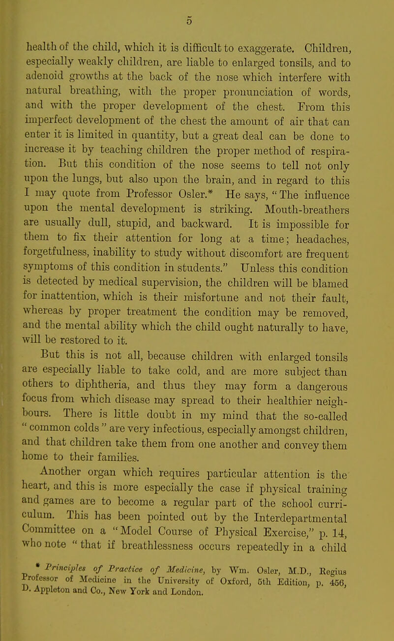 health of the child, which it is difl&cult to exaggerate. Children, especially weakly children, are liable to enlarged tonsils, and to adenoid growths at the back of the nose which interfere with natural breathing, with the proper pronunciation of words, and with the proper development of the chest. From this imperfect development of the chest the amount of air that can enter it is limited in quantity, but a great deal can be done to increase it by teaching children the proper method of respira- tion. But this condition of the nose seems to tell not only upon the lungs, but also upon the brain, and in regard to this I may quote from Professor Osier.* He says,  The influence upon the mental development is striking. Mouth-breathers are usually dull, stupid, and backward. It is impossible for them to fix their attention for long at a time; headaches, forgetfulness, inability to study without discomfort are frequent symptoms of this condition in students. Unless this condition is detected by medical supervision, the children will be blamed for inattention, which is their misfortune and not their fault, whereas by proper treatment the condition may be removed, and the mental abihty which the child ought naturally to have, will be restored to it. But this is not all, because children with enlarged tonsils are especially liable to take cold, and are more subject than others to diphtheria, and thus they may form a dangerous focus from which disease may spread to their healthier neigh- bours. There is little doubt in my mind that the so-called  common colds  are very infectious, especially amongst children, and that children take them from one another and convey them home to their families. Another organ which requires particular attention is the heart, and this is more especially the case if physical training and games are to become a regular part of the school curri- culum. This has been pointed out by the Interdepartmental Committee on a Model Course of Physical Exercise, p. 14, who note  that if breathlessness occurs repeatedly in a child • Principles of Practice of Medicine, by Wm. Osier, M.D., Regius Professor of Medicine in the University of Oxford, 5tli Edition, p. 456, D. Appleton and Co., New York and London.