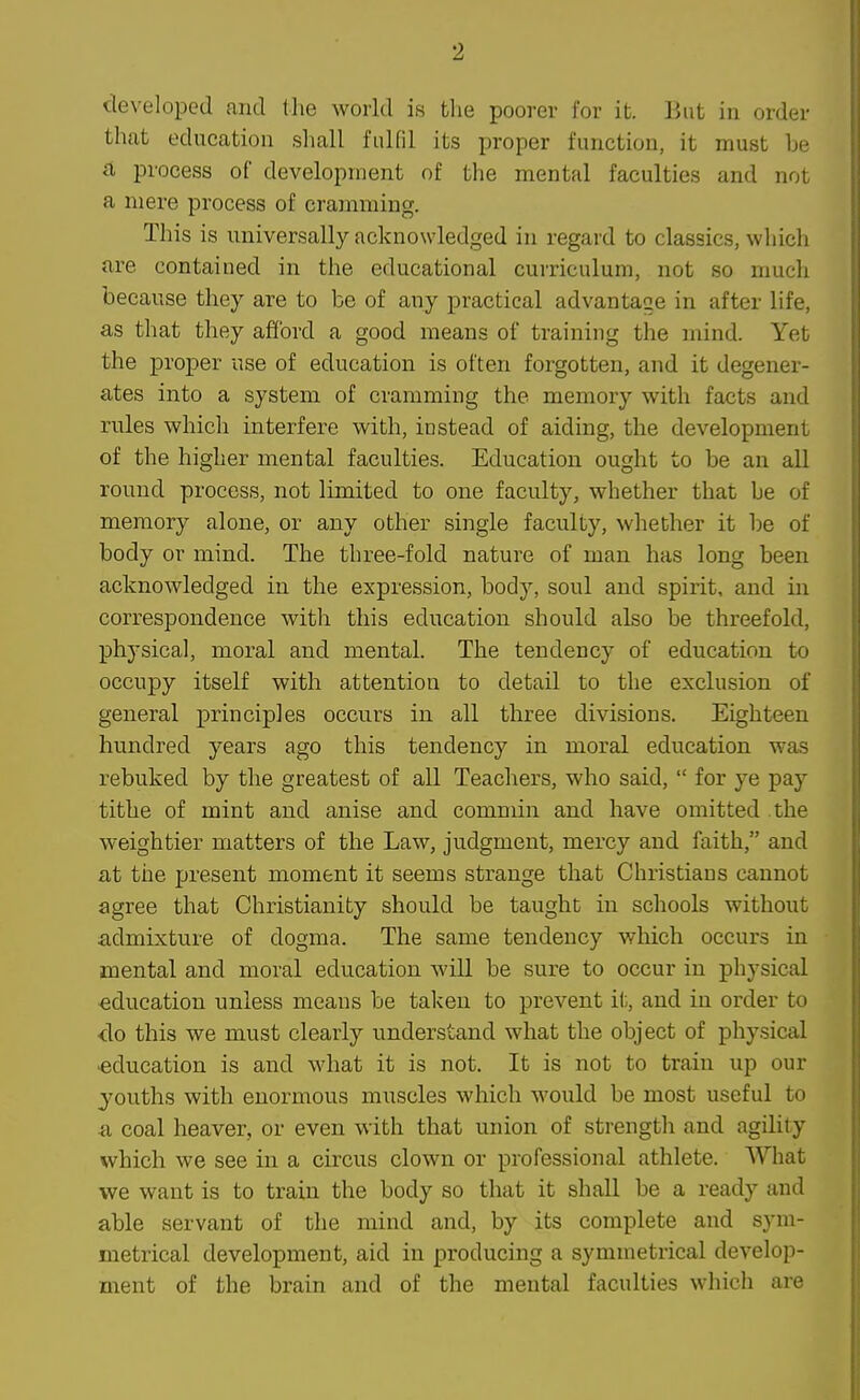 developed and tlie world is the poorer for it. But in order that education shall fulfil its proper function, it must he a process of development of the mental faculties and not a mere process of cramming. This is universally acknowledged in regard to classics, which are contained in the educational curriculum, not so much because they are to be of any practical advantage in after life, as that they afford a good means of training the mind. Yet the proper use of education is often forgotten, and it degener- ates into a system of cramming the memory with facts and rules which interfere with, instead of aiding, the development of the higher mental faculties. Education ought to be an all round process, not limited to one faculty, whether that he of memory alone, or any other single faculty, whether it be of body or mind. The three-fold nature of man has long been acknowledged in the expression, body, soul and spirit, and in correspondence with this education should also be threefold, physical, moral and mental. The tendency of education to occupy itself with attention to detail to the exclusion of general principles occurs in all three divisions. Eighteen hundred years ago this tendency in moral education was rebuked by the greatest of all Teachers, who said,  for ye pay tithe of mint and anise and commin and have omitted the weightier matters of the Law, judgment, mercy and faith, and at the present moment it seems strange that Christians cannot agree that Christianity should be taught in schools without admixture of dogma. The same tendency which occurs in mental and moral education will be sure to occur in physical education unless means be taken to prevent il;, and in order to do this we must clearly xmderstand what the object of physical •education is and what it is not. It is not to train up our youths with enormous muscles which would be most useful to a coal heaver, or even with that union of strength and agility which we see in a circus clown or professional athlete. What we want is to train the body so that it shall be a ready and able servant of the mind and, by its complete and sym- metrical development, aid in producing a symmetrical develop- ment of the brain and of the mental faculties which are