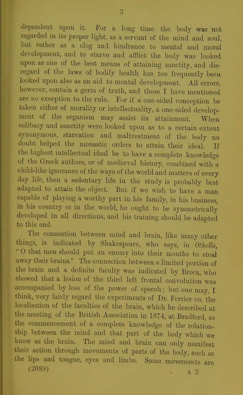 dependent upon it. For a long time the body was not regarded in its proper light, as a servant of the mind and soul, but rather as a clog and hindrance to mental and moral development, and to starve and afflict the body was looked upon as one of the best means of attaining sanctity, and dis- regard of the laws of bodily health has too frequently been looked upon also as an aid to mental development. All errors, however, contain a germ of truth, and those I have mentioned are no exception to the rule. For if a one-sided conception be taken either of morality or intellectuality, a one-sided develop- ment of the organism may assist its attainment. When celibacy and sanctity were looked upon as to a certain extent synonymous, starvation and maltreatment of the body no doubt helped the monastic orders to attain their ideal. If the highest intellectual ideal be to have a complete knowledge of the Greek authors, or of medifeval history, combined with a child-like ignorance of the ways of the world and matters of every day life, then a sedentary life in the study is probably best adapted to attain the object. But if we wish to have a man capable of playing a worthy part in his family, in his business, in his country or in the world, he ought to be symmetrically developed in all directions, and his training should be adapted to this end. The connection between mind and brain, like many other things, is indicated by Shakespeare, who says, in Othello,  0 that men should put an enemy into their mouths to steal away their brains. The connection between a limited portion of the brain and a definite faculty was indicated by Broca, who showed that a lesion of the third left frontal convolution was accompanied by loss of the power of speech; but one may, I think, very fairly regard the experiments of Dr. Ferrier on the localisation of the faculties of the brain, which he described at the meeting of the British Association in 1874, at Bradford, as the commencement of a complete knowledge of the relation- ship between the mind and that part of the body which we know as the brain. The mind and brain can only manifest their action through movements of parts of the body, such as the lips and tongue, eyes and limbs. Some movements are (208'J) . ^ 2