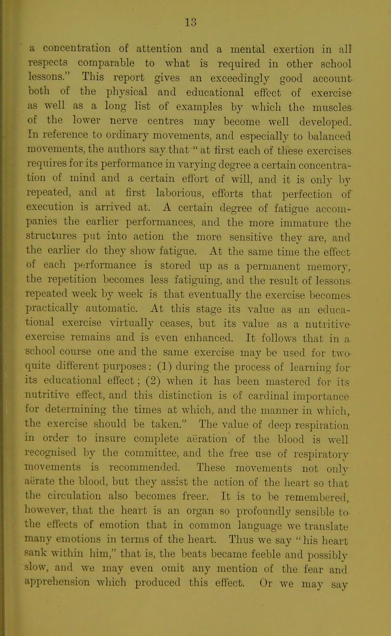 In o a concentration of attention and a mental exertion in all respects comparable to what is required in other school lessons. This report gives an exceedingly good account- both of the physical and educational effect of exercise as well as a long list of examples by which the muscles- of the lower nerve centres may become well developed. In reference to ordinary movements, and especially to balanced movements, the authors say that  at first each of these exercises requires for its performance in varying degree a certain concentra- tion of mind and a certain effort of will, and it is only by repeated, and at first laborious, efforts that perfection of execution is arrived at. A certain degree of fatigue accom- panies the earlier performances, and the more immature the structures put into action the more sensitive they are, and the earlier do they show fatigue. At the same time the effect of each performance is stored up as a permanent memory, the repetition becomes less fatiguing, and the result of lessons repeated week by week is that eventually the exercise becomes practically automatic. At this stage its value as an educa- tional exercise virtually ceases, but its value as a nutritive exercise remains and is even enhanced. It follows that in a school course one and the same exercise may be used for two quite different purposes: (1) during the process of learning for its educational effect; (2) when it has been mastered for its nutritive effect, and this distinction is of cardinal importance for determining the times at which, and the manner in which, the exercise should be taken. The value of deep respiration in order to insure complete aeration of the blood is well recognised by the committee, and the free use of respiratory movements is recommended. These movements not only aerate the blood, but they assist the action of the lieart so that the circulation also becomes freer. It is to be remembered, however, that the heart is an organ so profoundly sensible to the effects of emotion that in common language we translate many emotions in terms of the heart. Thus we say  his heart sank within him, that is, the beats became feeble and possibly slow, and we may even omit any mention of the fear and apprehension which produced this effect. Or we may say