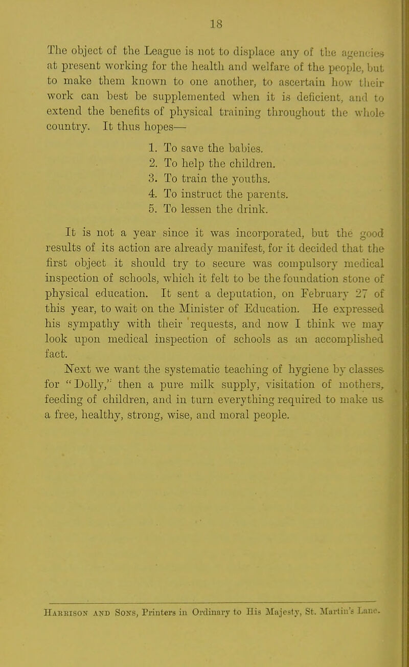 The object of the League is not to displace any of the agencies at present working for the health and welfare of the people, but to make them known to one another, to ascertain how their work can best be supplemented when it is deficient, and to extend the benefits of physical training throughout the wliole country. It thus hopes— 1. To save the babies. 2. To help the children. 3. To train the youths. 4. To instruct the parents. 5. To lessen the drink. It is not a year since it was incorporated, but the good results of its action are already manifest, for it decided that the first object it should try to secure was compulsory medical inspection of schools, which it felt to be the foundation stone of physical education. It sent a deputation, on February 27 of this year, to wait on the Minister of Education. He expressed his sympathy with their 'requests, and now I think we may look upon medical inspection of schools as an accomplished fact. Next we want the systematic teaching of hygiene by classes- for Dolly, then a pure milk supply, visitation of mothers, feeding of children, and in turn everything required to make us a free, healthy, strong, wise, and moral people. Hakeison and Sons, Printers in Ordinary to His Majesty, St. ^Martin's l.ano.
