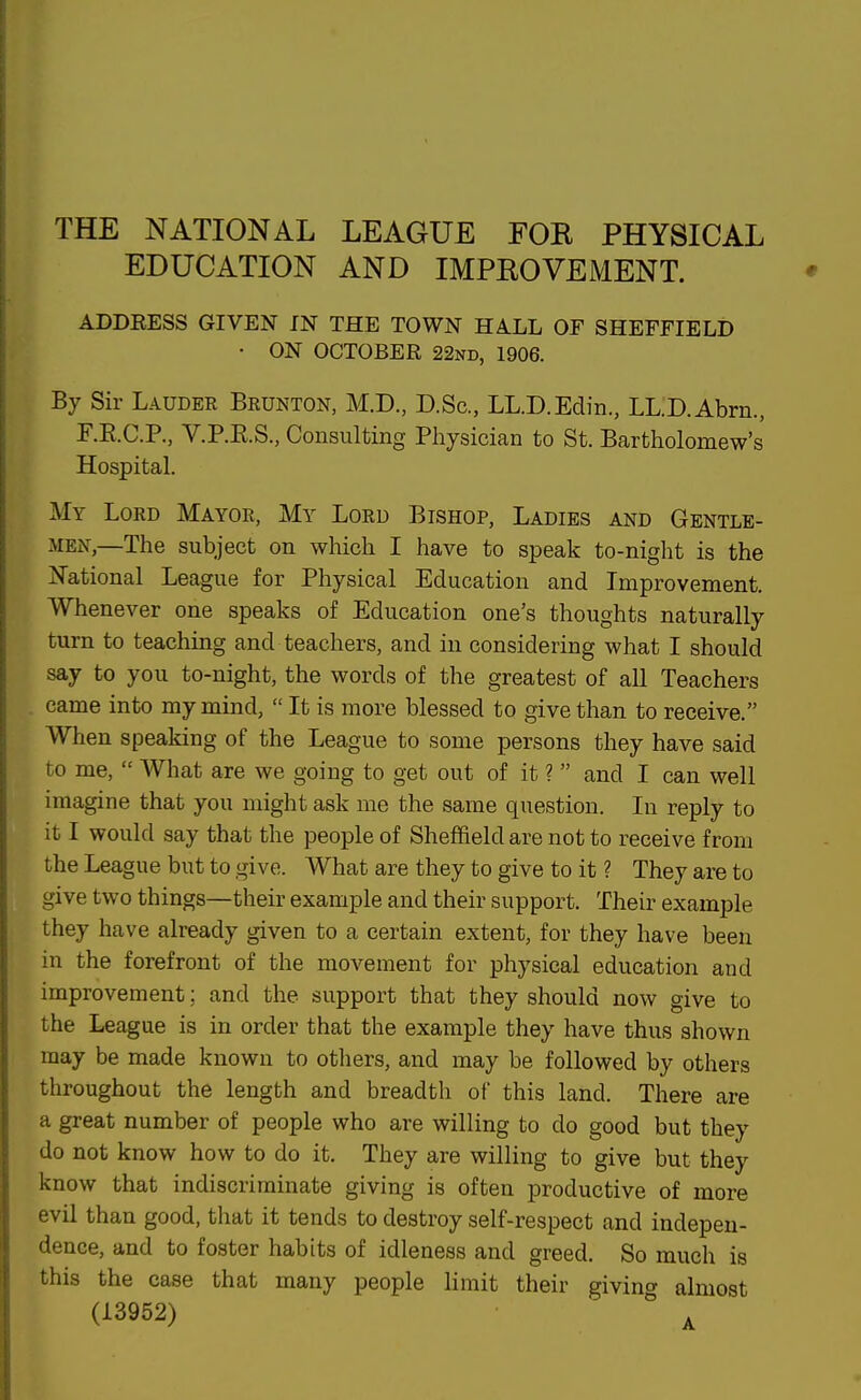 THE NATIONAL LEAGUE FOR PHYSICAL EDUCATION AND IMPROVEMENT. ADDRESS GIVEN IN THE TOWN HALL OF SHEFFIELD • ON OCTOBER 22nd, 1906. By Sir Lauder Brunton, M.D., D.Sc, LL.D.Edin., LL.D.Abrn., F.E.C.P., V.P.E.S., Consulting Physician to St. Bartholomew's Hospital. My Lord Mayor, My Lord Bishop, Ladies and Gentle- i\iEN,—The subject on which I have to speak to-night is the National League for Physical Education and Improvement. Whenever one speaks of Education one's thoughts naturally turn to teaching and teachers, and in considering what I should say to you to-night, the words of the greatest of all Teachers came into my mind,  It is more blessed to give than to receive. When speaking of the League to some persons they have said to me,  What are we going to get out of it ?  and I can well imagine that you might ask me the same question. In reply to it I would say that the people of Sheffield are not to receive from the League but to give. What are they to give to it ? They are to give two things—their example and their support. Their example they have already given to a certain extent, for they have been in the forefront of the movement for physical education and improvement; and the support that they should now give to the League is in order that the example they have thus shown may be made known to others, and may be followed by others throughout the length and breadth of this land. There are a great number of people who are willing to do good but they do not know how to do it. They are willing to give but they know that indiscriminate giving is often productive of more evil than good, that it tends to destroy self-respect and indepen- dence, and to foster habits of idleness and greed. So much is this the case that many people limit their giving almost (13952)  .