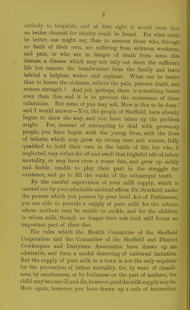 entirely to liospitals, and at first siglit it would seem that no better channel for charity could be found. For what could be better, one might say, than to succour those who, through no fault of their own, are suffering from sickness, weakness, and pain, or who are in danger of death from some dire disease, a disease which may not only cut short the sufferer's life but remove the breadwinner from the family and leave behind a helpless widow and orphans. What can be better than to lessen the sickness, relieve the pain, pi-event death, and restore strength ? And yet, perhaps, there is something better even than this, and it is to prevent the occurrence of these calamities. But some of you may ask, How is this to be done ? and I would answer—You, the people of Sheffield, have already begun to show the way, and you have taken up the problem aright. For, instead of attempting to deal with grown.-up people, you have begun with the young lives, with the lives of infants, which may grow up strong men and women, fully qualified to hold their own in the battle of life, but who, if neglected, may either die off and swell that frightful role of infant mortality, or may have even a worse fate, and grow up sickly and feeble, unable to play their part in the struggle for existence, and go to fill the ranks of the submerged tenth. By the careful supervision of your milk supply, which is carried out by your admirable medical officer, Dr. Scurfield, under the powers which you possess by your local Act of Parliament, you are able to provide a supply of pure milk for the infants whose mothers may be unable to suckle, and for the children in whom milk, though no longer their sole food, still forms an important part of their diet. Tlie rules which the Health Committee of the Sheffield Corporation and the Committee of the Sheffield and District Cowkeepers and Dairymen Association have drawn up are admirable, and form a model deserving of universal imitation. But the supply of pure milk to a town is not the only requisite for the prevention of infant mortality, for, by want of cleanli- ness, by carelessness, or by foolisness on the part of mothers, the child may become ill and die, however good the milk supply may be. Here again, however, you have drawn up a code of instruction