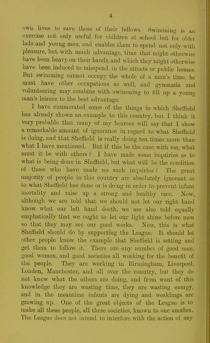 own livetj to save those of their fellows. Swimming is an exercise not only useful for cl)ildren ut school but for older lads and youug men, and enables Dliem to spend not only with pleasure, but with much advantage, time that might otherwise have been heavy on their hands, and which they might otherwise have been induced to misspend in the streets or public houses. But swimming cannot occupy the whole of a man's time, he- must have other occupations as well, and gymnasia and volunteering may combine with swimming to fill up a young man's leisure to the best advantage. I have enumerated some of the things in which Sheffield has ah-eady shown an example to this country, but I think it very probable that many of my hearers will say that I show a remarkable amount of ignorance in regard to what Sheffield is doing, and that Sheffield is really doing ten times more than what I have mentioned. But if this be the case with me, what must it be with others ? I have made some inquiries as to what is being done in Sheffield, but what will be the condition of those who have made no such inquiries ? The great majority of people in this country are absolutely ignorant as to what Sheffield has done or is doing in order to prevent infant mortahty and raise up a strong and healthy race. Now. although we are told that we should not let our right hand know what our left hand doeth, we are also told equally emphatically that we ought to let our light shine before men so that they may see our good works. Now, this is what Sheffield should do by supporting the League. It should let other people know the example that Sheffield is setting and get them to follow it. There are any number of good men, good women, and good societies all working for the benefit of the people. They are working in Bii-mingham, Liverpool. London, Manchester, and all over the country, bul they do not know what the others are doing, and from want of thi.s knowledge they are wasting time, they are wasting energ}', and in the meantime infants are dying and weaklings are growing up. One of the great objects of the League is to make all these people, all these societies, knoivn to one another. The League does not intend to interfere ^vith the action of any