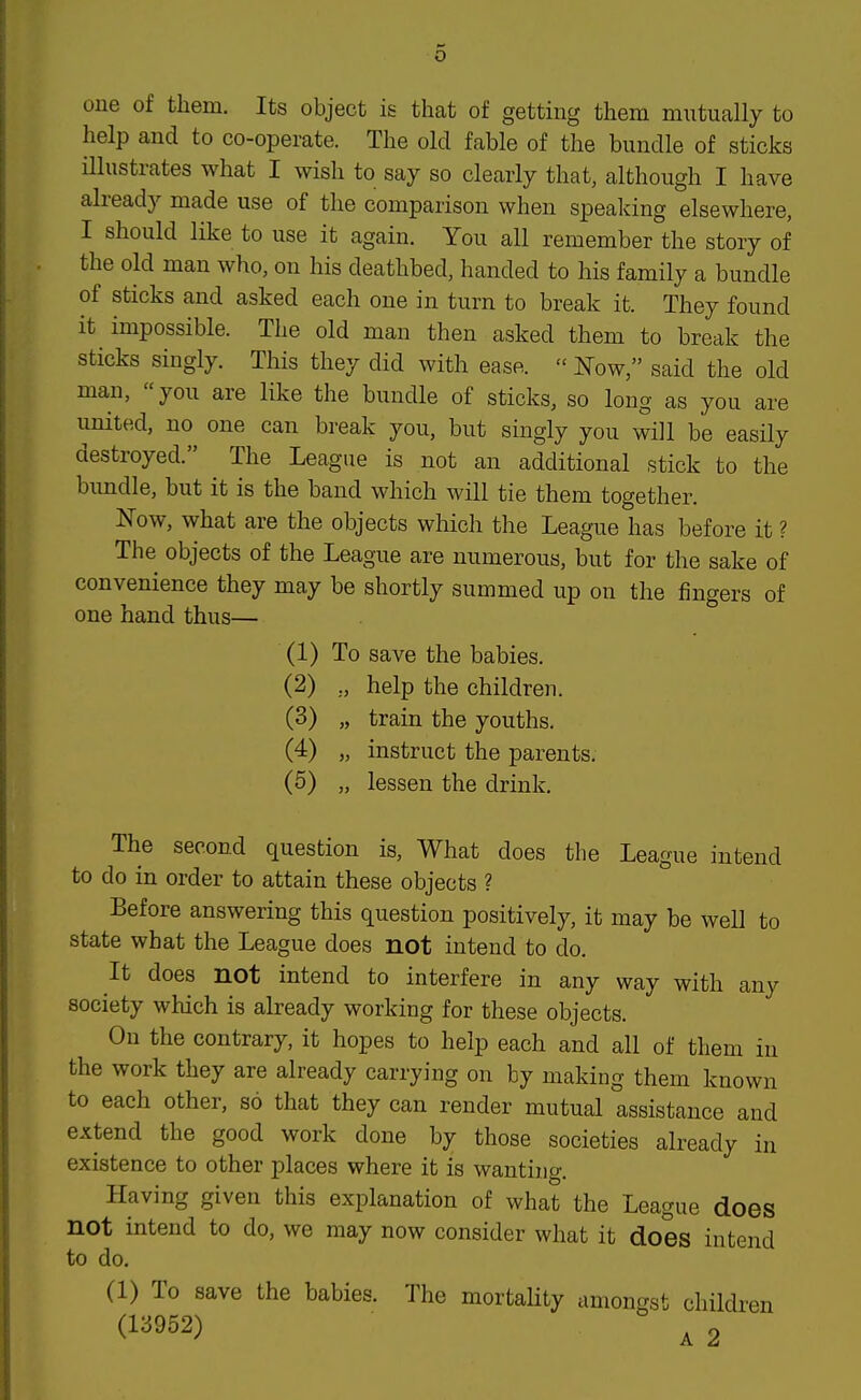 one of them. Its object is that of getting them mntually to help and to co-operate. The old fable of the bundle of sticks illustrates what I wish to say so clearly that, although I have already made use of the comparison when speaking elsewhere, I should like to use it again. You all remember the story of the old man who, on his deathbed, handed to his family a bundle of sticks and asked each one in turn to break it. They found it impossible. The old man then asked them to break the sticks singly. This they did with ease.  Now, said the old man, you are like the bundle of sticks, so long as you are iinited, no one can break you, but singly you will be easily destroyed. The League is not an additional stick to the bimdle, but it is the band which will tie them together. Now, what are the objects which the League has before it ? The objects of the League are numerous, but for the sake of convenience they may be shortly summed up on the fingers of one hand thus— (1) To save the babies. (2) ,, help the children. (3) „ train the youths. (4) „ instruct the parents. (5) „ lessen the drink. The second question is. What does the League intend to do in order to attain these objects ? Before answering this question positively, it may be weU to state what the League does not intend to do. It does not intend to interfere in any way with any society which is already working for these objects. On the contrary, it hopes to help each and all of them in the work they are already carrying on by making them known to each other, so that they can render mutual assistance and extend the good work done by those societies already in existence to other places where it is wanting. Having given this explanation of what the League does not intend to do, we may now consider what it does intend to do. (1) To save the babies. The mortality amongst children (13952) ^2