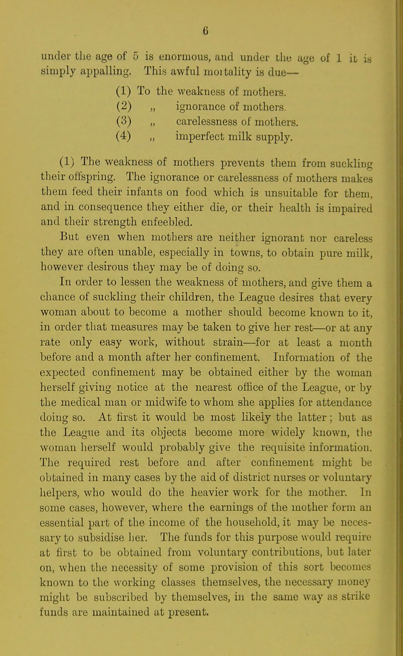 under the age of 5 is enormous, and under the age of 1 it is simply appalling. This awful mortality is due— (1) To the weakness of mothers, (2) „ ignorance of mothers. (3) „ carelessness of mothers. (4) „ imperfect milk supply, (1) The weakness of mothers prevents them from suckling their offspring. The ignorance or carelessness of mothers makes them feed their infants on food which is unsuitable for them, and in consequence they either die, or their health is impaired and their strength enfeebled. But even when mothers are neither ignorant nor careless they are often unable, especially in towns, to obtain pure milk, however desirous they may be of doing so. In order to lessen the weakness of mothers, and give them a chance of suckling their children, the League desires that every woman about to become a mother should become known to it, in order that measures may be taken to give her rest—or at any rate only easy work, without strain—for at least a month before and a month after her confinement. Information of the expected confinement may be obtained either by the woman herself giving notice at the nearest office of the League, or by the medical man or midwife to whom she applies for attendance doing so. At first it would be most likely the latter; but as the League and its objects become more widely known, tlie woman herself would probably give the requisite information. The required rest before and after confinement might be obbained in many cases by the aid of district nurses or voluntary helpers, who would do the heavier work for the mother. In some cases, however, where the earnings of the mother form an essential part of the income of the household, it may be neces- sary to subsidise her. The funds for this purpose would require at first to be obtained from voluntary contributions, but later on, when the necessity of some provision of this sort becomes known to the working classes themselves, the necessary mone}' might be subscribed by themselves, in the same way as strike funds are maintained at present.
