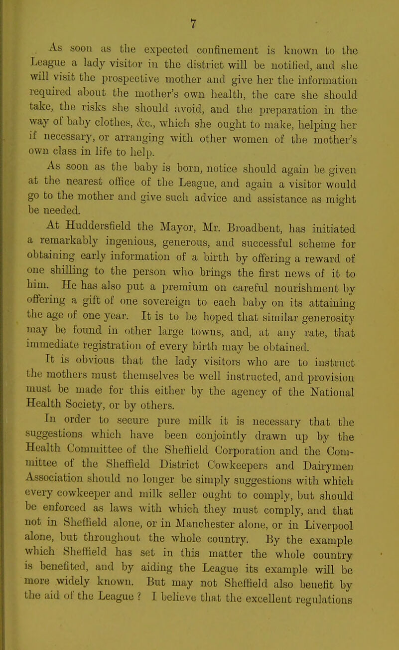 As soon us the expected confinement is known to the League a lady visitor in the district will be notified, and she will visit the prospective mother and give her the information required about the mother's own liealth, the care she should take, the risks she should avoid, and the preparation in the way of baby clothes, &c., which she ought to make, helping her if necessary, or arranging with other women of the mother's own class in life to help. As soon as the baby is born, notice should again be given at the nearest office of the League, and again a visitor would go to the mother and give such advice and assistance as might be needed. At Huddersfield the Mayor, Mr. Broadbent, has initiated a remarkably ingenious, generous, and successful scheme for obtaining early information of a birth by offering a reward of one shilling to the person who brings the first news of it to him. He has also put a premium on careful nourishment by offering a gift of one sovereign to each baby on its attaining the age of one year. It is to be hoped that similar generosity may be found in other large towns, and, at any rate, tliat immediate registration of every birth may be obtained. It is obvious that the lady visitors who are to instruct the mothers must themselves be well instructed, and provision umst be made for this either by the agency of the National Health Society, or by others. In order to secure pure milk it is necessary that the suggestions which have been conjointly drawn up by the Health Committee of the Sheffield Corporation and the Com- mittee of the Sheffield District Cowkeepers and Dairymen Association should no longer be simply suggestions with which every cowkeeper and milk seller ought to comply, but should be enforced as laws with which they must comply, and that not in Sheffield alone, or in Manchester alone, or in Liverpool alone, but throughout the whole country. By the example which Sheffield has set in this matter the whole country is benefited, and by aiding the League its example will be more widely known. But may not Sheffield also benefit by the aid of the League ? I believe that the excellent regulations