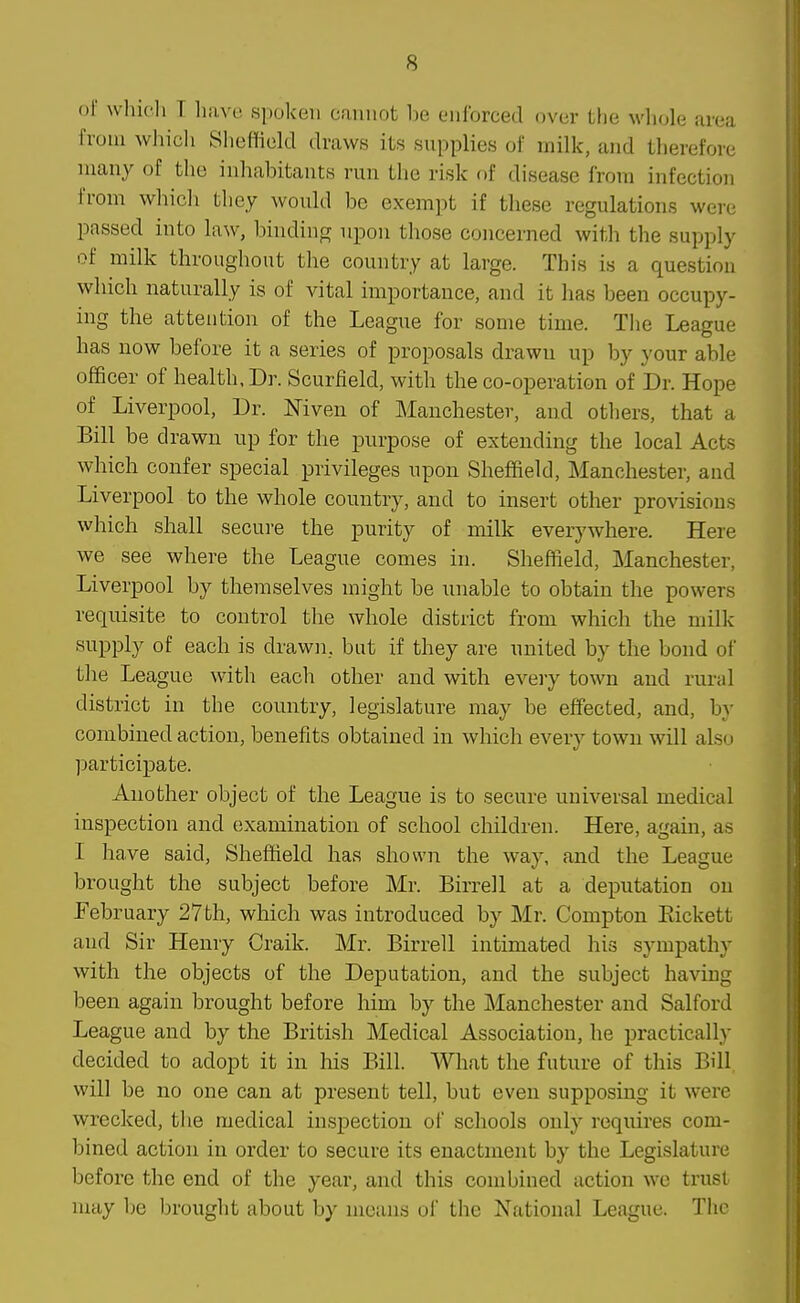 of whicli T liave spoken cannot l)e enforced over the whole area from which Sheffield draws its snpplies of milk, and therefore many of the inhabitants run the risk of disease from infection from whicIi tliey would be exempt if these regulations were passed into law, binding upon those concerned with the supply of milk throughout the country at large. This is a question which naturally is of vital importance, and it has been occupy- ing the attention of the Leagiie for some time. Tlie League has now before it a series of proposals drawn up by your able officer of health, Dr. Scurfield, with the co-operation of Dr. Hope of Liverpool, Dr. Mven of Manchester, and others, that a Bill be drawn up for the purpose of extending the local Acts which confer special privileges upon Sheffield, Manchester, and Liverpool to the whole country, and to insert other provisions which shall secure the purity of milk everywhere. Here we see where the League comes in. Sheffield, Manchester, Liverpool by themselves might be unable to obtain the powers requisite to control the whole district from which the milk supply of each is drawji, bat if they are united by the bond of the League with each other and with every town and rural district in the country, legislature may be effected, and, by combined action, benefits obtained in which every town will also participate. Another object of the League is to secure universal medical inspection and examination of school children. Here, again, as I have said, Sheffield has shown the way, and the League brought the subject before Mr. Birrell at a deputation on February 27th, which was introduced by Mr. Compton Eickett and Sir Henry Craik. Mr. Birrell intimated his sympathy with the objects of the Deputation, and the subject having been again brought before him by the Manchester and Salford League and by the British Medical Association, he practically decided to adopt it in his Bill. What the future of this Bill will be no one can at present tell, but even supposing it were wrecked, the medical inspection of schools only requires com- bined action in order to secure its enactment by the Legislature before the end of the year, and this combined action we trust may be brought about by moans of the National League. The